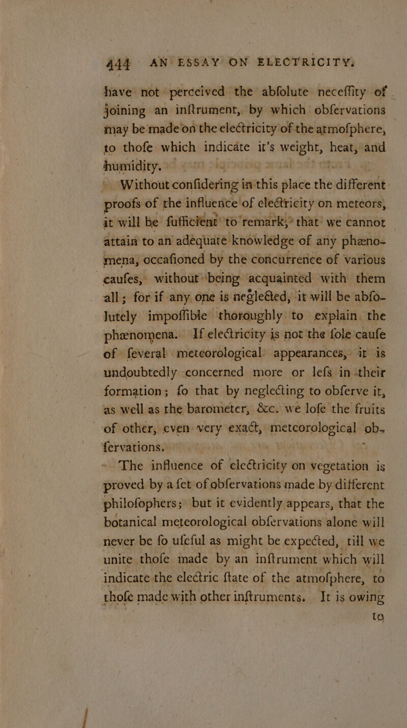 have not perceived the abfolute neceffity of . joining an inftrument, by which obfervations may be made’on the ele¢tricity of the atmofphere, to thofe which indicate it’s weg hem aie doe if | Without confidering i in wa place the diferent whois of the influence of eleétricity on meteors, at will be fufficient to remark,” that: we cannot attain to an adequate knowledge of any phzno- mena, occafioned by the concurrence of various _caufes, without “being acquainted with them all; for if any one is negleéted, it will be abfo- Jutely impoffible thoroughly to explain. the phenomena. If electricity is not the fole caufe of feveral meteorological. appearances, it is undoubtedly concerned more or lefs in :their formation; fo that by neglecting to obferve it, as well as the barometer, &amp;c. we lofe the fruits of other, even very i meteorological ob- fervations. The influence of elegtricity on vegetation is proved by a {et of obfervations made by different philofophers; but it evidently appears, that the botanical meteorological obfervations alone will never be fo ufcful as might be expected, till we unite thofe made by an inftrument which will indicate the electric {tate of the atmofphere, to thofe made with other inftruments. It is owing te