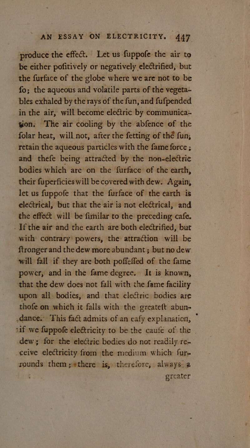 produce the effect. Let us-fuppofe the air to be either pofitively or negatively electrified, but the furface of the globe where we are not to be fo; the aqueous and volatile parts of the vegeta- bles exhaled by the rays of the fun, and fufpended in the air, will become electric by communica~ ion. The air cooling by the abfence of the folar heat, will not, after the fetting of thé fun, retain the aqueous particles with the fame force ; and thefe being attracted by the non-electric bodies which are’ on the furface of the earth, their fuperficies will be covered with dew. Again, let us fuppofe that the furface of the earth is electrical, but that the air is not electrical, and the effect will be firnilar to the preceding cafe. . If the air and the earth are both electrified, but with: contrary’ powers, the attraction will be {tronger and the dew more abundant; but no dew will fall if they are both poffeffed of the fame power, and in the fame degree. It is known, that the dew does not fall with the fame facility upon all bodies, and that electric bodies are thofe on which it falls with the greateft abun- -dance.” This fact admits of an eafy explanation, ; «if we fuppofe electricity to be the caufe of the | dew; for the electric bodies do not readily re- ceive electricity from the medium: which: fur- rounds them ;#there is, therefore, always. a : greater