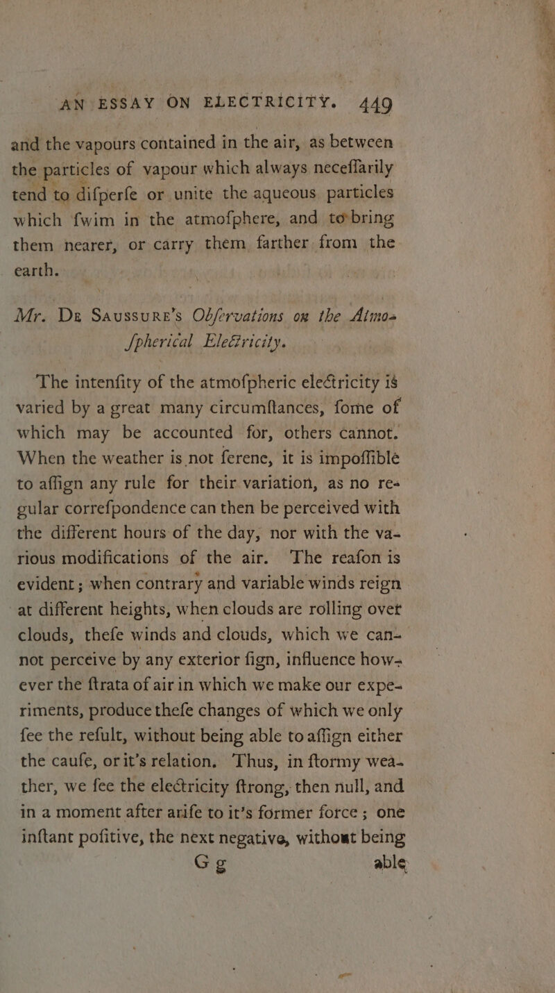 and the vapours contained in the air, as between the particles of vapour which always neceflarily tend to difperfe or unite the aqueous particles which {wim in the atmofphere, and tobring them nearer, or carry them farther from the earth. Mr. De Saussure’s Ob/ervations on the Almo- Si Phericat Eleciricity. The intenfity of the atmofpheric electricity is varied by a great many circumftances, forme of which may be accounted for, others cannot. When the weather is not ferene, it is impoffible to affign any rule for their variation, as no re gular correfpondence can then be perceived with the different hours of the day, nor with the va- rious modifications of the air. The reafon is evident ; when contrary and variable winds reign at different heights, when clouds are rolling ovet clouds, thefe winds and clouds, which we can- not perceive by any exterior fign, influence how- ever the ftrata of airin which we make our expe- riments, produce thefe changes of which we only fee the refult, without being able toaffign either the caufe, orit’s relation. ‘Thus, in ftormy wea- ther, we fee the electricity ftrong, then null, and in a moment after arife to it’s former force ; one in{tant pofitive, the next negative, without being Gg able 4 » pot at -