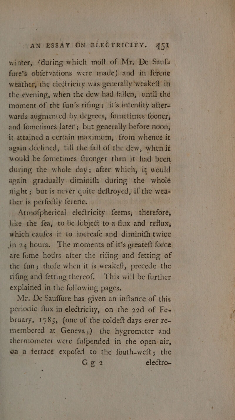 winter, ‘during which moft of Mr. De Saufa fure’s obfervations were made) and in ferene weather, the electricity was generally weakeft it the evening, when the dew had fallen, until the moment of the fun’s rifing; it’s intenfity after= wards augmenied by degrees, fometimes fooner, and femetimes later ; but generally before noon, it attained a certain maximum, from whence it again declined, till the fall of the dew, when it would be fometimes ftronger than it had been during the whole day; after which, it would again gradually diminifh during the whole night; butis never quite deftroyed, if the wea- ther is perfectly ferene. Atmofpherical electricity feems, therefore, like the fea, to be fubject to a flux and reflux, which caufes it to increafe and diminith twice in 24 hours. The moments of it’s greateft force are fome hours after the rifing and fetting of the fun; thofe when it is weakeft, precede the rifing and fetting thereof. This will be further explained in the following pages. | Mr. De Sauffure has given an inftance of this periodic flux in electricity, on the 22d of Fe- bruary, 1785, (one of the coldeft days ever re- membered at Geneva;) the hygrometer and thermometer were fufpended in the open air, @n a terfac€ expofed to the fouth-weft; the Gg2 electro-