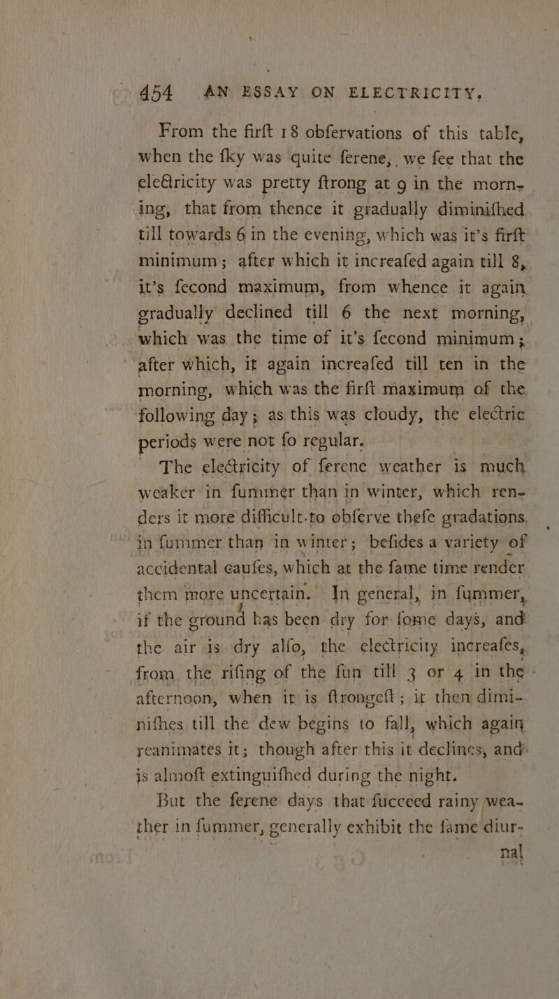 From the firft 18 obfervations of this table, when the {ky was quite ferene, we fee that the eleftricity was pretty ftrong at 9 in the morn- ing, that from thence it gradually diminifhed till towards 6 in the evening, which was it’s firft minimum ; after which it increafed again till 8,. it’s fecond maximum, from whence it again gradually declined till 6 the next morning, which was the time of it’s fecond minimum; after which, it again increafed till ten in the morning, which was the firft maximum of the following day; as this was cloudy, the electric periods were not fo regular, The electricity of ferene weather is much weaker in fummer than in winter, which ren- ders it more difficult.to obferve thefe gradations. 0 {ummer than in winter; befides a variety of accidental caufes, which at ‘the fame time render them more uncertain. In general, in fummer, if the ground has been dry for fome days, and the air is dry alfo, the electricity increafes, from the rifing of the fun till 3 or 4 in the | afternoon, when ir is flrongeft; it then dimi- nithes till the dew begins to fall, which again _ yeanimates it; though after this it declines, and is almoft extinguifhed during the night. But the ferene days that fucceed rainy wea~ ther in fummer, generally exhibit the fame diur- na}