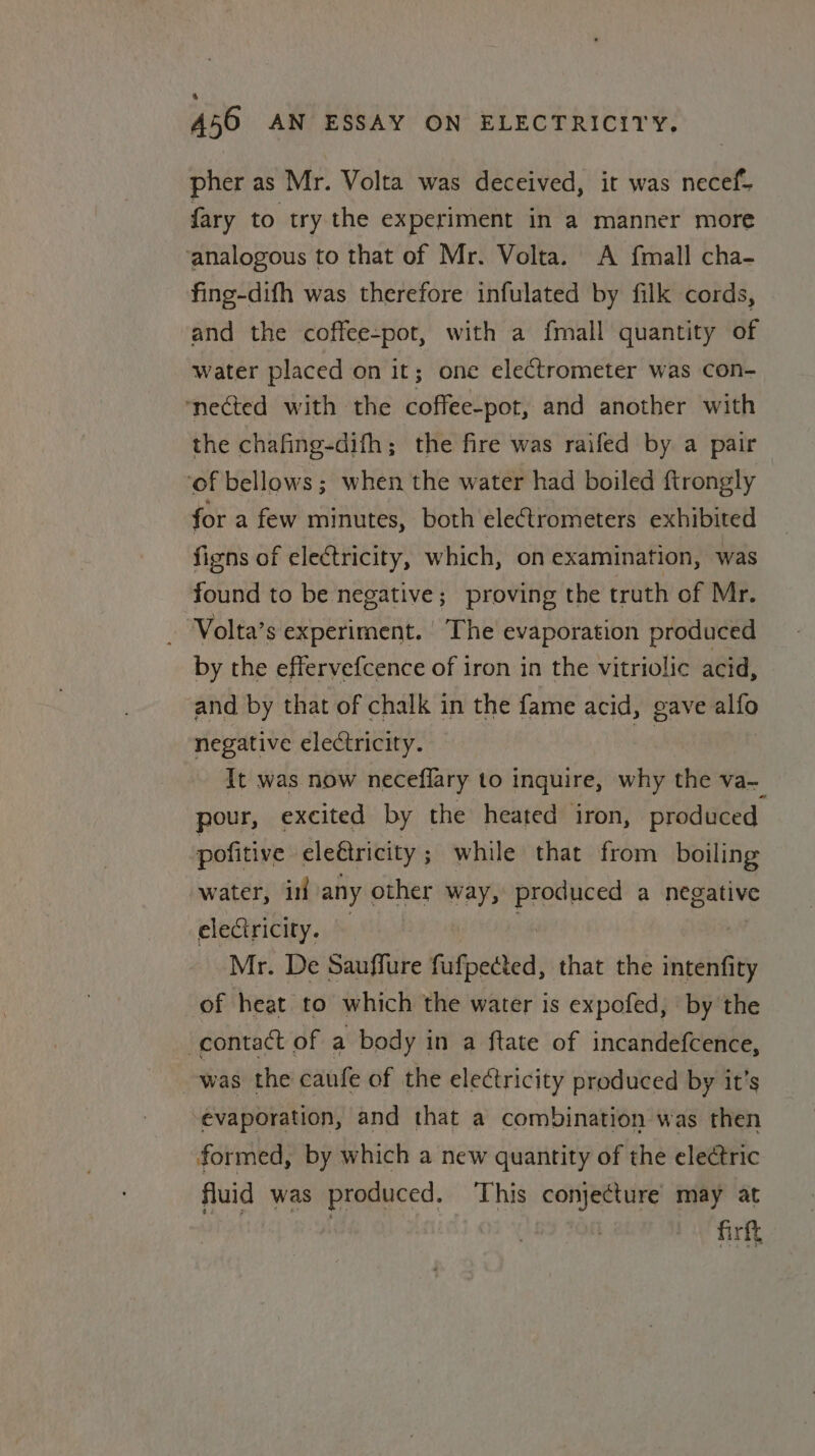 pher as Mr. Volta was deceived, it was necef- {ary to try the experiment in a manner more ‘analogous to that of Mr. Volta. A {mall cha- fing-difh was therefore infulated by filk cords, and the coffee-pot, with a fmall quantity of water placed on it; one electrometer was con- ‘nected with the coffee-pot, and another with the chafing-difh; the fire was raifed by a pair ‘of bellows; when the water had boiled ftrongly for a few minutes, both electrometers exhibited figns of electricity, which, on examination, was found to be negative; proving the truth of Mr. - Volta’s experiment. The evaporation produced by the effervefcence of iron in the vitriolic acid, and by that of chalk in the fame acid, gave allo negative electricity. It was now neceflary to inquire, why the va- pour, excited by the heated iron, produced pofitive eleétricity; while that from boiling water, in any other way, Presheed a negative electricity. Mr. De Sauffure fufpected, that the sncahi of heat to which the water is expofed, by the contact of a body in a ftate of incandefcence, was the caufe of the electricity produced by it’s evaporation, and that a combination was then formed, by which a new quantity of the electric fluid was produced. This conjecture may at firft