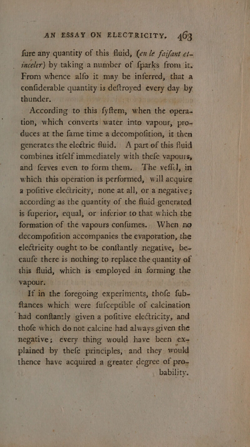 fure any quantity of this fluid, (en le faifant et- inceler) by taking a number of {parks from it. From whence alfo it may be inferred, that a confiderable Sao ay is deftroyed bine cay by thunder. According to this fy tem, bien the operas tion, which converts water into vapour, pro- duces at the fame time a decompofition, it then generates the eleétric fluid. A part of this fluid combines itfelf immediately with thefe vapours, and ferves even to form them. The vefiil, m which this operation is performed, will acquire a pofitive electricity, none at all, or a negative; according as the quantity of the fluid generated is fuperior, equal, or inferior to that which the formation of the vapours confumes.. When no decompofition accompanies the evaporation, the electricity ought to be conitantly negative, be~ caufe there is nothing to replace the quantity of this fluid, which is nanan in iting the | vapour. If in the foregoing experiments, thofe fub- ftances which were fufceptible of calcination had conftanzly given a pofitive electricity, and . thofe which do not calcine had always given the negative; every thing would have been Xe plained by thefe principles, and they would thence have acquired a greater degree of pro- bability.