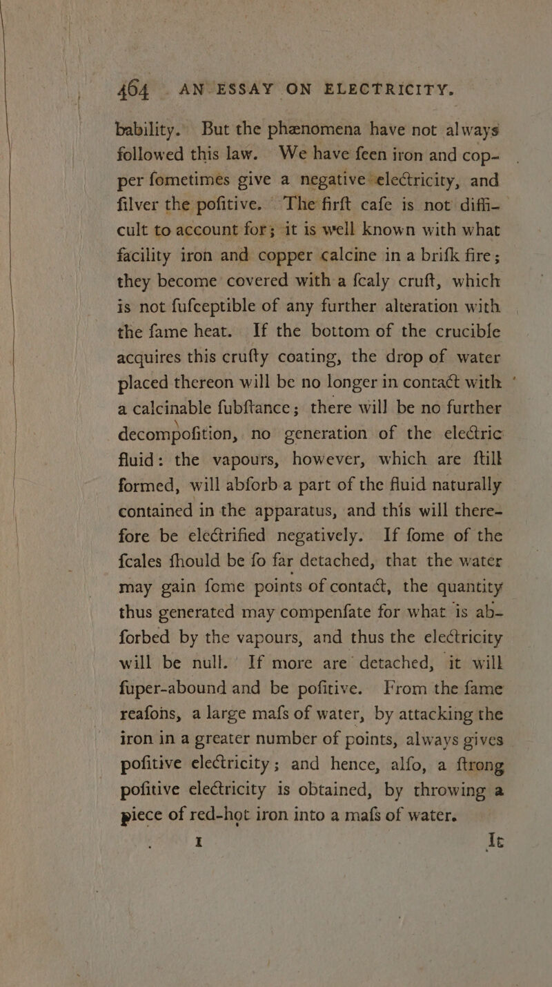 bability.. But the phenomena have not always followed this law. We have feen iron and cop- per fometimes give a negative electricity, and filver the pofitive. The firft cafe is not diff- cult to account for; it is well known with what facility iron and copper calcine in a brifk fire; they become covered with a fcaly cruft, which is not fufceptible of any further alteration with the fame heat. If the bottom of the crucible acquires this crufty coating, the drop of water placed thereon will be no longer in contact with ° a calcinable fubftance; there will be no further decompofition, no generation of the electric fluid: the vapours, however, which are {till formed, will abforb a part of the fluid naturally contained in the apparatus, and this will there- fore be electrified negatively. If fome of the {cales fhould be fo far detached, that the water may gain fome points of contact, the quantity thus generated may compenfate for what is ab- forbed by the vapours, and thus the electricity will be null.’ If more are’ detached, it will fuper-abound and be pofitive. From the fame reafons, a large mafs of water, by attacking the iron in a greater number of points, always gives pofitive electricity; and hence, alfo, a ftrong pofitive electricity is obtained, by throwing a piece of red-hot iron into a mafs of water. I le