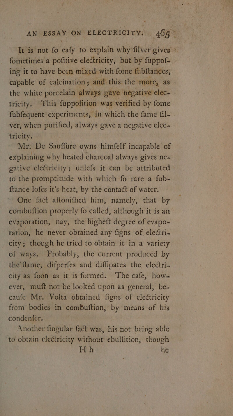 It is not fo eafy to explain why filver gives » fometimes a pofitive electricity, but by fuppof= ing it to have been mixed: with fome fubftances, capable of calcination; and this the more, as the white porcelain always gave negative elec- tricity. This fuppofition was verified by fome fubfequent experiments, in which the fame {il- ver, when purified, always gave a negative elec tricity. Mr. De Sauffure owns himfelf incapable of explaining why heated charcoal always gives ne= gative electricity; unlefs it can be attributed to the promptitude with which fo rare a fub- ftance lofes it’s heat, by the contact of water. One fact aftonifhed him, namely, that by combuftion properly fo called, although it is an’ evaporation, nay, the higheft degree of evapo- ration, he never obtained any figns of eleétri- city; though he tried to obtain it in a variety of ways. Probably, the current produced by the fame, difperfes and diflipates the electri- city as foon as it is formed. The cafe, how- ever, muft not be looked upon as general, be- caufe Mr. Volta obtained figns of electricity from bodies in comBuftion, by means of his condenfer. | Another fingular fact was, his not being able to obtain electricity without ebullition, though Hh he