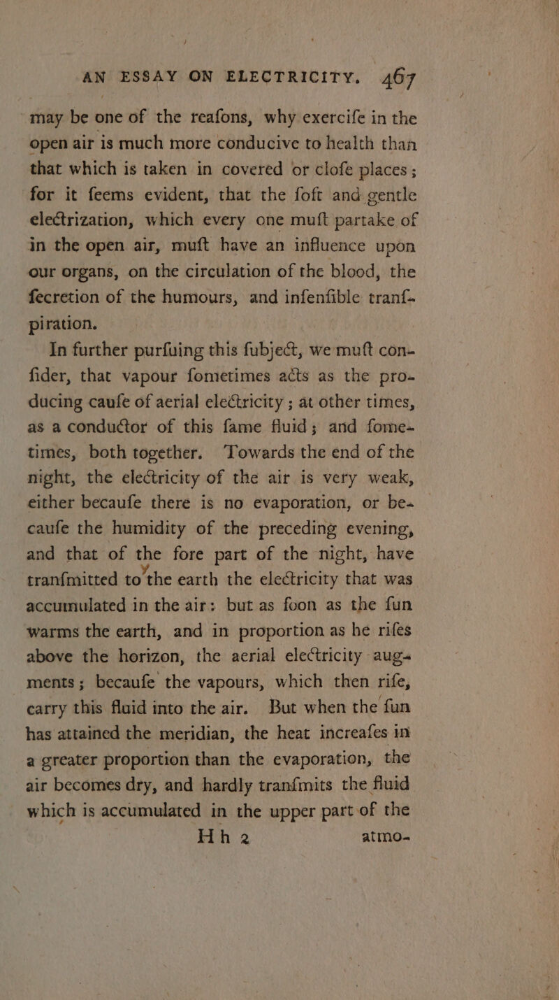 “may be one of the reafons, why exercife in the open air is much more conducive to health than that which is taken in covered or clofe places ; for it feems evident, that the foft and gentle electrization, which every one mutt partake of in the open air, muft have an influence upon our organs, on the circulation of the blood, the fecretion of the humours, and infenfible tranf. piration. | In further purfuing this fubject, we mutt con- fider, that vapour fometimes acts as the pro- ducing caufe of aerial electricity ; at other times, as a conductor of this fame fluid; and fome- times, both together. ‘Towards the end of the night, the electricity of the air is very weak, either becaufe there is no evaporation, or be- caufe the humidity of the preceding evening, and that of abe fore part of the night, have tranfmitted to’the earth the electricity that was accumulated in the air: but as foon as the fun warms the earth, and in proportion as he rifes above the horizon, the acrial electricity aug- _ ments; becaufe the vapours, which then rife, carry this fluid into the air. But when the fun has attained the meridian, the heat increafes in a greater proportion than the evaporation, the air becomes dry, and hardly tranfmits the fluid which is accumulated in the upper part of the Hh 2 | atmo-