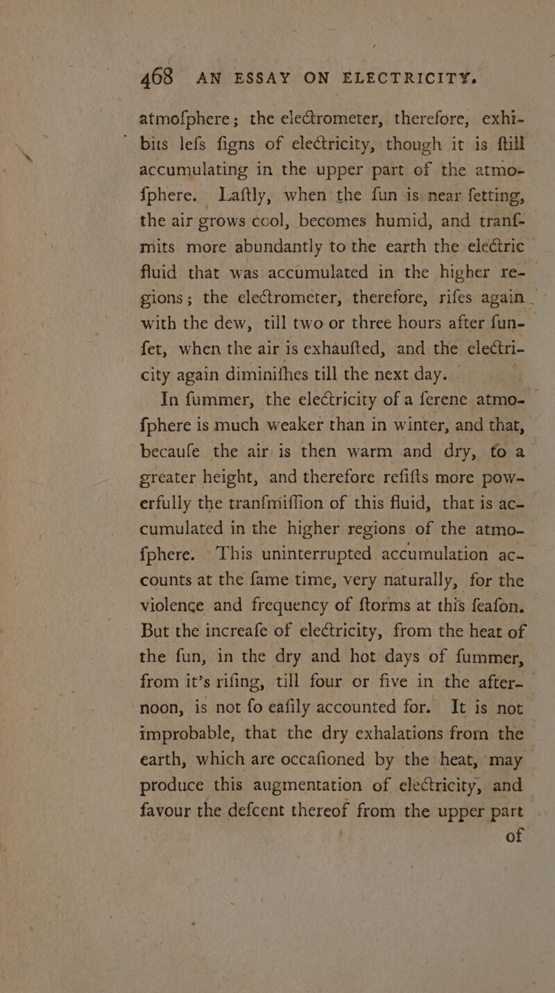 atmofphere; the electrometer, therefore, exhi- bits lefs figns of electricity, though it is ftill accumulating in the upper part of the atmo- {phere. : Laftly, when the fun is near fetting, the air grows cool, becomes humid, and tranf- mits more abundantly to the earth the electric fluid that was accumulated in the higher re- gions; the electrometer, therefore, rifes again _ with the dew, till two or three hours after fun- _ fet, when the air is exhaufted, and the electri- city again diminifhes till the next day. h In fummer, the electricity of a ferene atmo-— {phere is much weaker than in winter, and that, becaufe the air is then warm and dry, to a greater height, and therefore refifts more pow- erfully the tranfmiffion of this fluid, that is ac- cumulated in the higher regions of the atmo- fphere. This uninterrupted accumulation ac- counts at the fame time, very naturally, for the violence and frequency of f{torms at this feafon. But the increafe of electricity, from the heat of the fun, in the dry and hot days of fummer, from it’s rifing, till four or five in the after- noon, is not fo eafily accounted for. It is not improbable, that the dry exhalations frorn the earth, which are occafioned by the heat, may produce this augmentation of electricity, and favour the defcent thereof from the upper part of