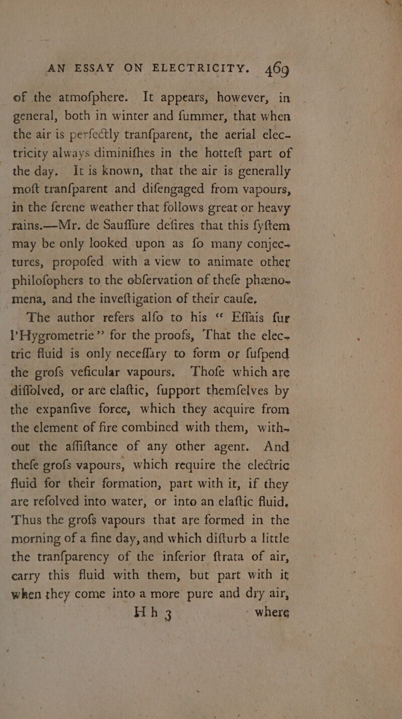 of the atmofphere. It appears, however, in general, both in winter and fummer, that when the air is perfectly tranfparent, the aerial elec- tricity always diminifhes in the hetteft part of the day. It is known, that the air is generally moft tranfparent and difengaged from vapours, in the ferene weather that follows great or heavy rains.—Mr. de Sauffure defires that this fyftem may be only looked upon as fo many conjec- tures, propofed with a view to animate other philofophers to the obfervation of thefe phano, mena, and the inveftigation of their caufe, © The author refers alfo to his “ Effais fur ’Hygrometrie”’ for the proofs, That the elec- tric fluid is only neceffary to form or fufpend the grofs veficular vapours. ‘Thofe which are diffolved, or are elaftic, fupport themfelves by the expanfive force, which they acquire from the element of fire combined with them, with. out the affiftance of any other agent. And thefe grofs vapours, which require the electric fluid for their formation, part with it, if they are refolved into water, or into an elaftic fluid. Thus the grofs vapours that are formed in the morning of a fine day, and which difturb a little the tranfparency of the inferior ftrata of air, carry this fluid with them, but part with it when they come into a more pure and dry air, Hh 3 ' where