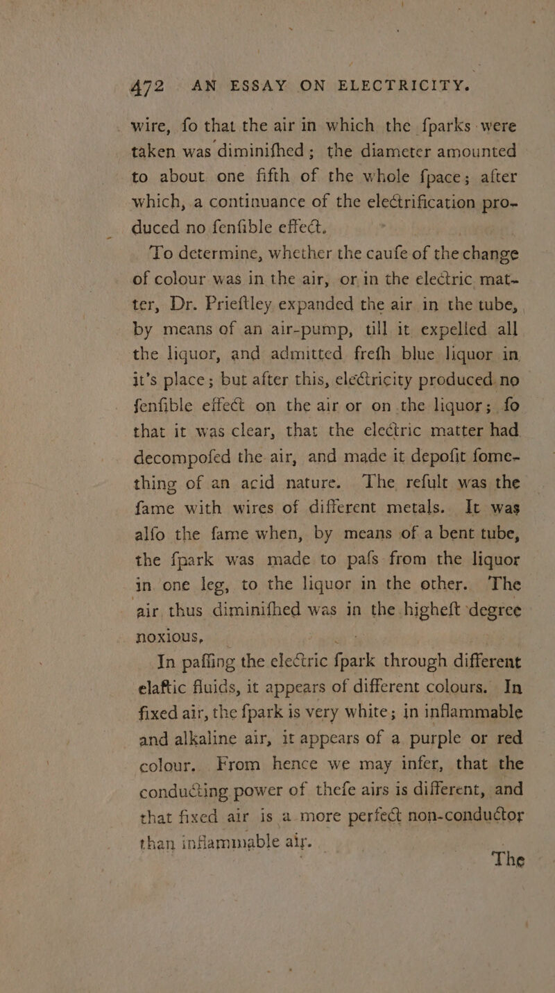 _ wire, fo that the air in which the fparks were taken was diminifhed; the diameter amounted to about one fifth of the whole fpace; after which, a continuance of the electrification pro- duced no fenfible effect. 3 To determine, whether the caufe of the change of colour was in the air, or,in the electric mat- ter, Dr. Prieftley expanded the air in the tube, by means of an air-pump, till it expelled all the liquor, and admitted frefh blue liquor in it’s place; but after this, electricity produced no fenfible effect on the air or on the liquor; fo that it was clear, that the electric matter had decompofed the air, and made it depofit fome- thing of an acid nature. The refult was the fame with wires of different metals. It was alfo the fame when, by means of a bent tube, the fpark was made to pafs from the liquor in. one leg, to the liquor in the other. The air thus diminifhed was in the higheft degree noxious, | ie In pafling the electric {park through different elaftic fluids, it appears of different colours. In fixed air, the fpark is very white; in inflammable and alkaline air, 1t appears of a purple or red colour. From hence we may infer, that the conducting power of thefe airs is different, and that fixed air is a more perfect non-conductor than inflammable air. The