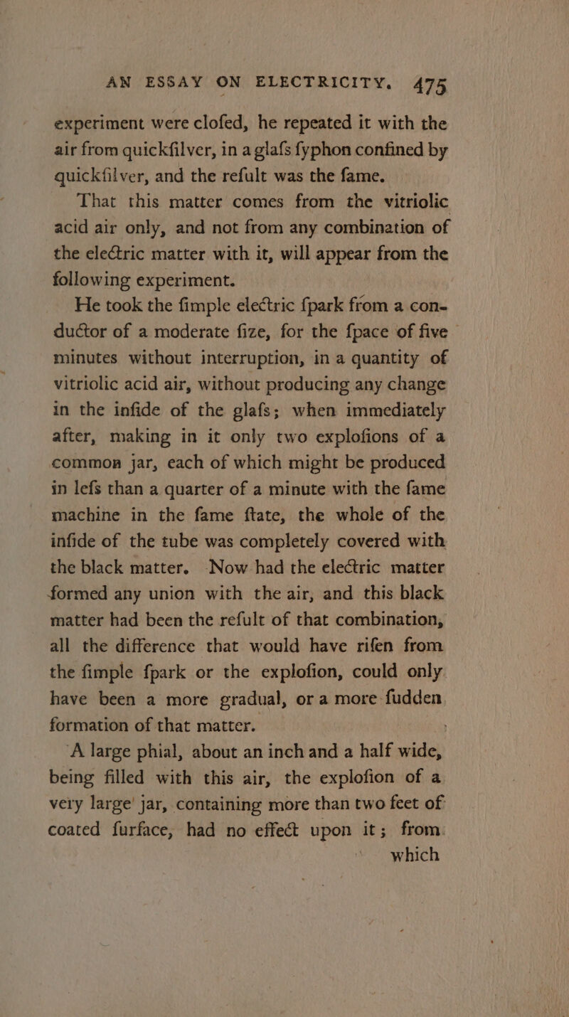 experiment were clofed, he repeated it with the air from quickfilver, in a glafs fyphon confined by quickfilver, and the refult was the fame. That this matter comes from the vitriolic acid air only, and not from any combination of the electric matter with it, will appear from the following experiment. He took the fimple electric {park from a con- ductor of a moderate fize, for the {pace of five - minutes without interruption, in a quantity of vitriolic acid air, without producing any change in the infide of the glafs; when immediately after, making in it only two explofions of a common jar, each of which might be produced in lefs than a quarter of a minute with the fame machine in the fame ftate, the whole of the infide of the tube was completely covered with the black matter. Now had the electric matter formed any union with the air, and this black matter had been the refult of that combination, all the difference that would have rifen from the fimple fpark or the explofion, could only have been a more gradual, ora more fudden formation of that matter. ‘A large phial, about an inch and a half ae being filled with this air, the explofion of a very large’ jar, containing more than two feet of coated furface, had no effect upon it; from. which