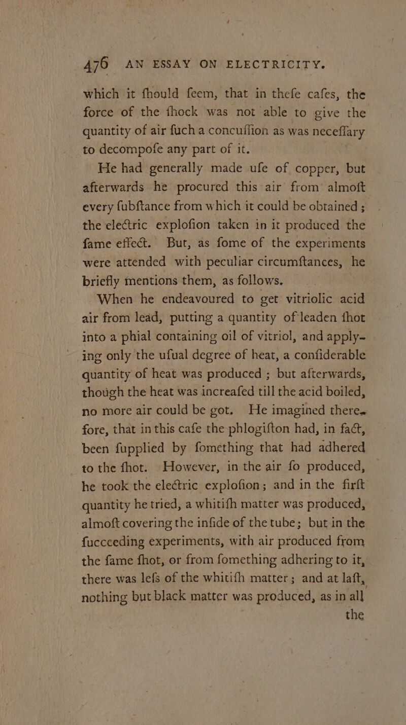 which it fhould feem, that in thefe cafes, the force of the fhock was not able to give the quantity of air fuch a concuffion as was neceflary to decompofe any part of it. He had generally made ufe of copper, but afterwards he procured this air from’ almoft every fubftance from which it could be obtained ; the electric explofion taken in it produced the fame effect. But, as fome of the experiments were attended with peculiar circumftances, ee briefly mentions them, as follows. When he endeavoured to get vitriolic acid air from lead, putting a quantity of leaden thot into a phial containing oil of vitriol, and apply- ing only the ufual degree of heat, a confiderable quantity of heat was produced ; but afterwards, though the heat was increafed till the acid boiled, no more air could be got. He imagined there. fore, that in this cafe the phlogifton had, in fad, been fupplied by fomething that had adhered to the fhot. However, in the air fo produced, he took the electric explofion; and in the firft quantity he tried, a whitifh matter was produced, almoft covering the infide of the tube; but in the fucceeding experiments, with air produced from the fame fhot, or from fomething adhering to it, there was lefs of the whitifh matter; and at laft, nothing but black matter was produced, as in all