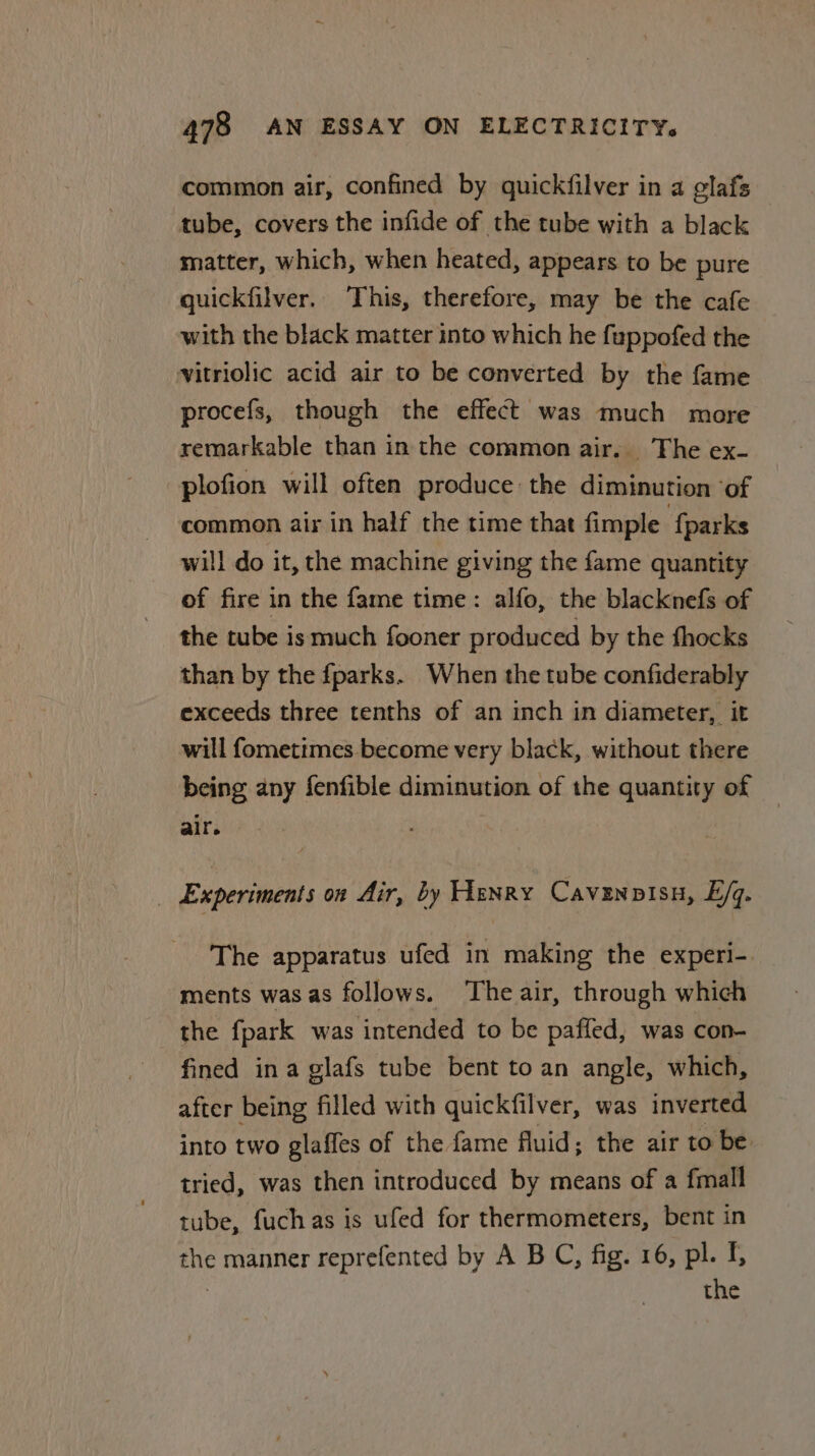 common air, confined by quickfilver in a glafs tube, covers the infide of the tube with a black matter, which, when heated, appears to be pure quickfilver. This, therefore, may be the cafe with the black matter into which he fuppofed the vitriolic acid air to be converted by the fame procefs, though the effect was much more remarkable than in the common air. The ex- plofion will often produce the diminution ‘of common air in half the time that fimple {parks will do it, the machine giving the fame quantity of fire in the fame time: alfo, the blacknefs of the tube is much fooner produced by the fhocks than by the fparks. When the tube confiderably exceeds three tenths of an inch in diameter, it will fometimes become very black, without there being any fenfible diminution of the quantity of air. Experiments on Air, by Henry Cavenpvisn, E/q. The apparatus ufed in making the experi-. ments was as follows. The air, through which the fpark was intended to be paffed, was con- fined ina glafs tube bent to an angle, which, after being filled with quickfilver, was inverted into two glaffes of the fame fluid; the air to be tried, was then introduced by means of a fmall tube, fuchas is ufed for thermometers, bent in the manner reprefented by A B C, fig. 16, pl. f : the