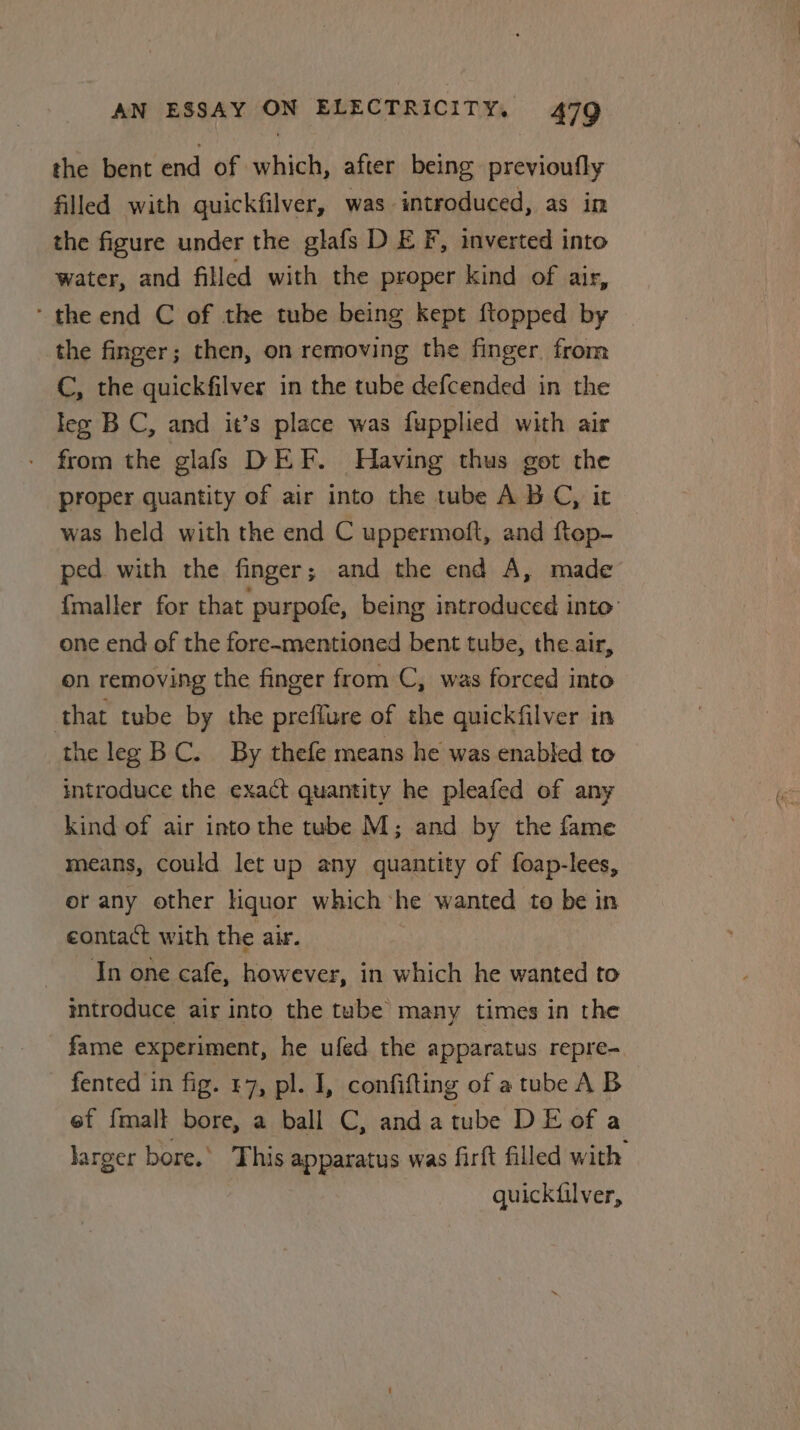 the bent end of which, after being previoufly filled with quickfilver, was introduced, as in the figure under the glafs D EF, inverted into water, and filled with the proper kind of air, ‘ the end C of the tube being kept {topped by the finger; then, on removing the finger. from C, the quickfilver in the tube defcended in the lez BC, and it’s place was fupplied with air - from the glafs DEF. Having thus got the proper quantity of air into the tube ABC, it was held with the end C uppermoft, and ftep- ped with the finger; and the end A, made {maller for that purpofe, being introduced into one end of the fore-mentioned bent tube, the air, on removing the finger from C, was forced into that tube by the preflure of the quickfilver in the leg BC. By thefe means he was enabled to introduce the exact quantity he pleafed of any kind of air intothe tube M; and by the fame means, could let up any quantity of foap-lees, or any other Hquor which ‘he wanted to be in contact with the air. In one cafe, however, in which he wanted to mtroduce air into the tube many times in the fame experiment, he ufed the apparatus repre- fented in fig. §7, pl. I, confifting of a tube AB 3 ef {malt bore, a ball C, andatube DE of a larger bore.’ This apparatus was firft filled with quickfilver,