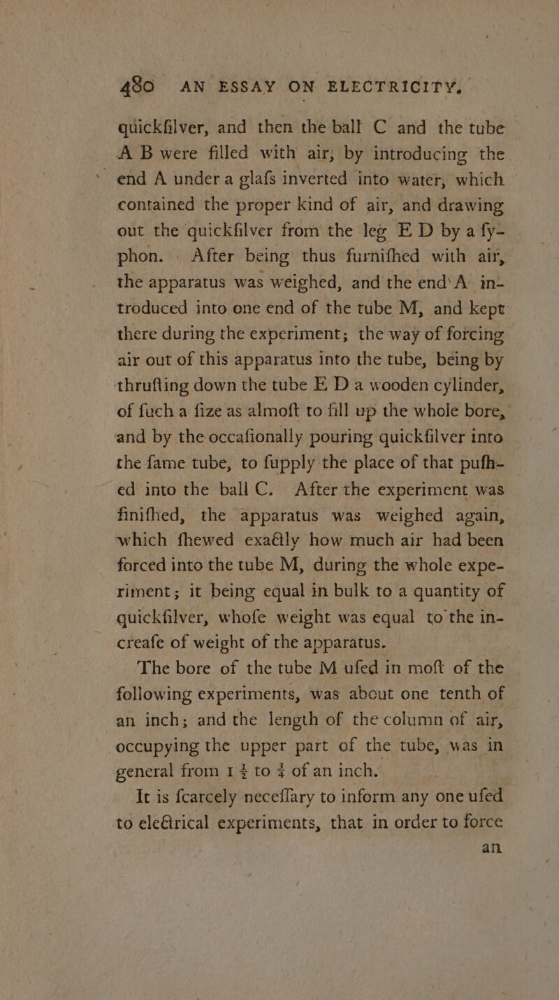 quickfilver, and then the ball C and the tube A B were filled with air, by introducing the ’ end A undera glafs inverted into water, which contained the proper kind of air, and drawing out the quickfilver from the leg E D by a fy- phon. . After being thus furnifhed with air, the apparatus was weighed, and the end’A in troduced into one end of the tube M, and kept there during the experiment; the way of forcing air out of this apparatus into the tube, being by thrufling down the tube I. D a wooden cylinder, of fuch a fize as almoft to fill up the whole bore,’ and by the occafionally pouring quickfilver into the fame tube, to fupply the place of that pufh- ed into the ball C. After the experiment was finifhed, the apparatus was weighed again, which fhewed exaétly how much air had been forced into the tube M, during the whole expe- riment; it being equal in bulk to a quantity of quickfilver, whofe weight was equal to'the in- creafe of weight of the apparatus. © | The bore of the tube M ufed in moft of the following experiments, was about one tenth of an inch; and the length of the column of air, occupying the upper part of the tube, was in general from 1} to % of an inch. It is fcarcely neceflary to inform any one ufed to ele€irical experiments, that in order to force an