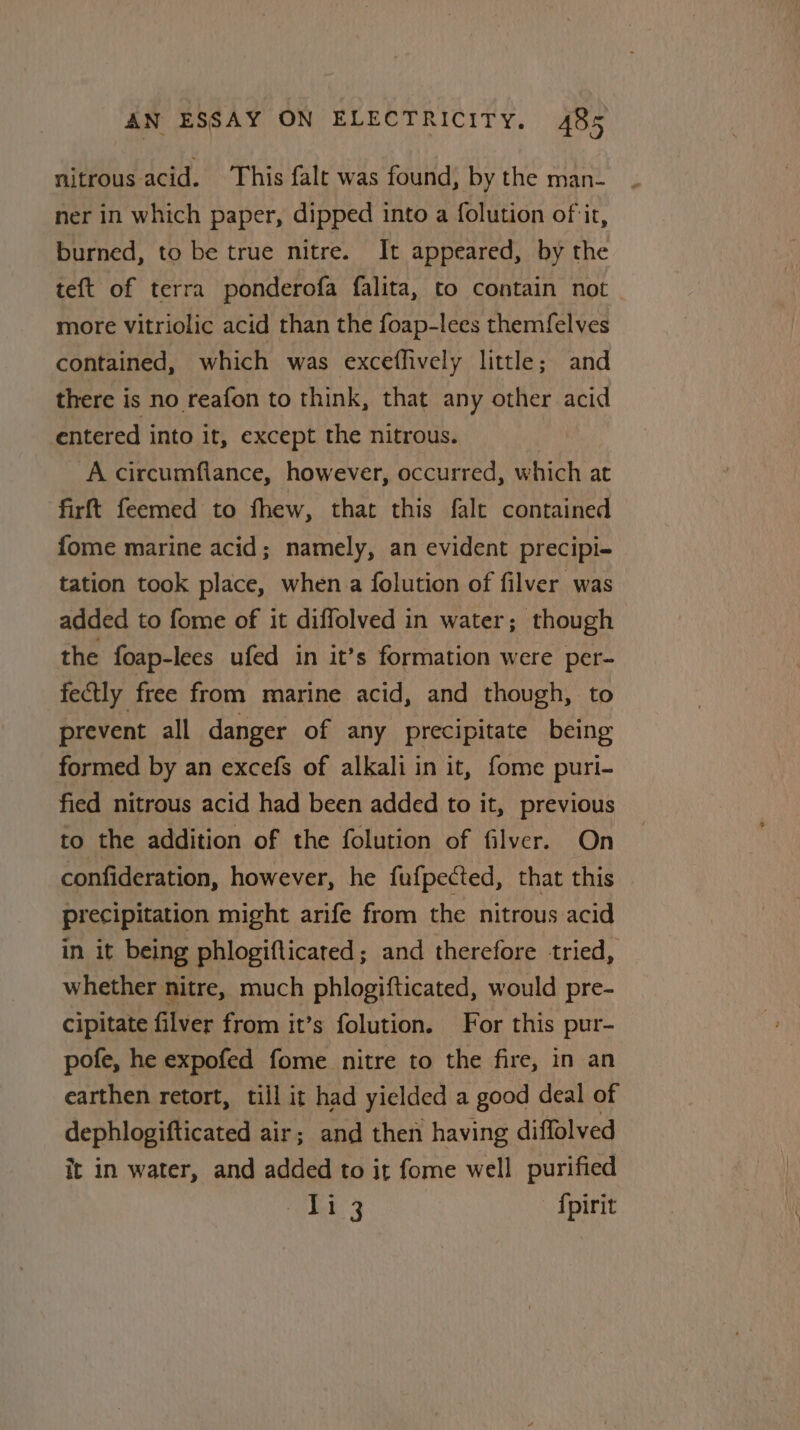 nitrous acid. This falt was found, by the man- ner in which paper, dipped into a folution of it, burned, to be true nitre. It appeared, by the teft of terra ponderofa falita, to contain not more vitriolic acid than the foap-lees themfelves contained, which was exceflively little; and there is no reafon to think, that any other acid entered into it, except the nitrous. | A circumflance, however, occurred, which at firft feemed to fhew, that this falc contained fome marine acid; namely, an evident precipi- tation took place, when a {olution of filver was added to fome of it diffolved in water; though the foap-lees ufed in it’s formation were per- fectly free from marine acid, and though, to prevent all danger of any precipitate being formed by an excefs of alkali in it, fome puri- fied nitrous acid had been added to it, previous to the addition of the folution of filver. On confideration, however, he fufpected, that this precipitation might arife from the nitrous acid in it being phlogiflicated; and therefore tried, whether nitre, much phlogifticated, would pre- cipitate filver from it’s folution. For this pur- pofe, he expofed fome nitre to the fire, in an earthen retort, till it had yielded a good deal of dephlogifticated air; and then having diffolved it in water, and added to it fome well purified he 3 Spirit