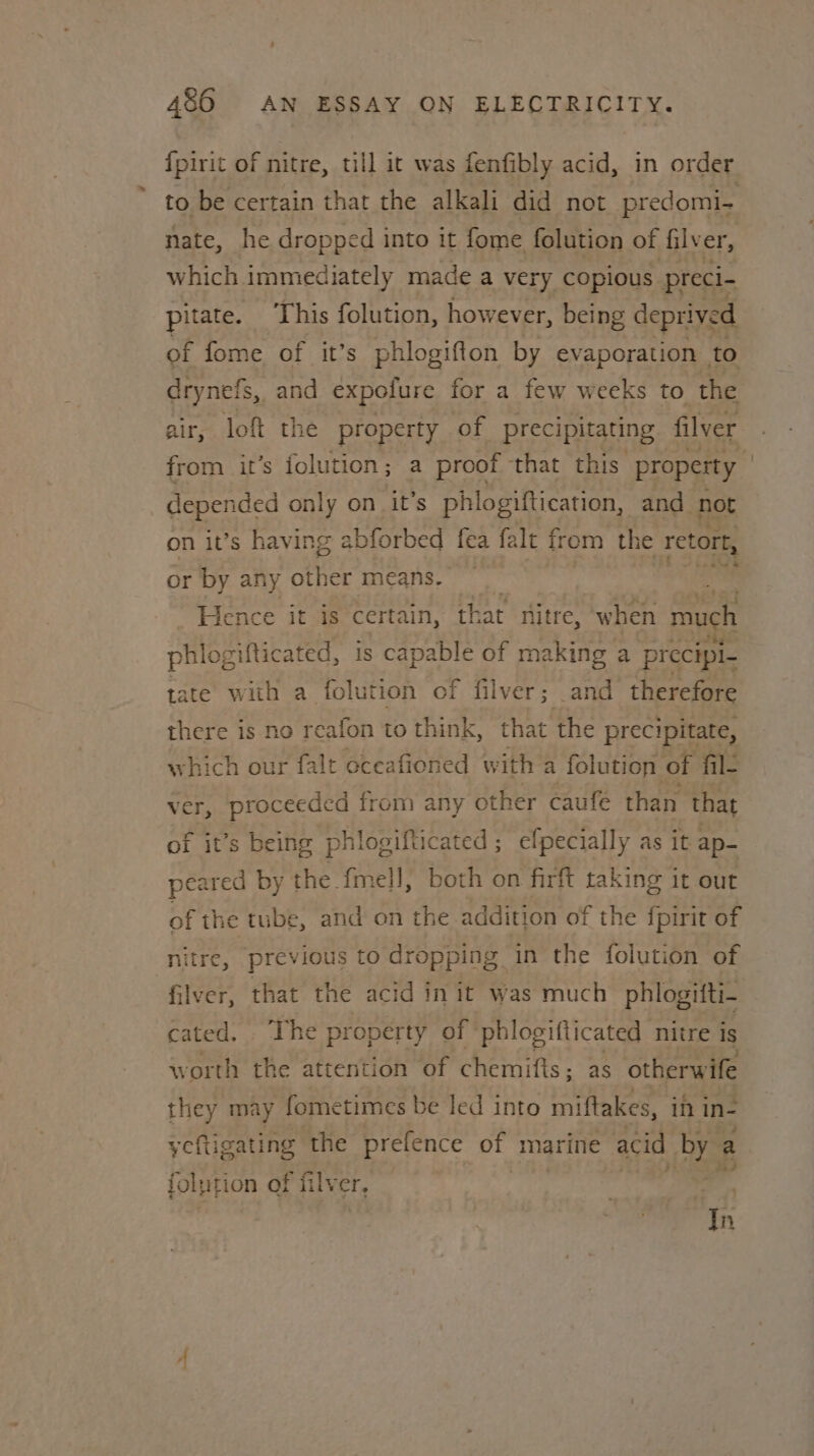 {pirit of nitre, till it was fenfibly acid, in order to be certain that the alkali did not predomi- nate, he dropped into it fome folution of fily er, which immediately made a very copious preci- pitate. This folution, however, being deprived of fome of it’s phlogifton by evaporation to drynefs,. and expolure for a few weeks to the air, loft the property of precipitating filver from it’s folution; a proof that this’ property | depended only on it’s phlogiftication, and not on it’s having ablorbed fea falt from the retort, or by any Baile micans. OR Hence it is certain, that nitre, ‘when much phlogifticated, is capable of making a precipi tate with a folution of filver; and therefore there is no reafon to think, that the precipitate, which our falt oceafioned with a folution of fil- ver, proceeded from any other caufe than that of it’s being phlogifticated; efpecially as it ap- peared by the fmel]l, both on firft taking it out of the tube, and on the addition of the {pirit of nitre, previous to dropping in the folution of filver, that the acid in it was much phlogifti- cated, ‘The property of phlogifticated nitre is worth the attention of chemifts ; as otherwife they may fometimes be led into miftakes, if in- yeftigating the prefence of marine acid by a folpt ion of filver, | 2 In