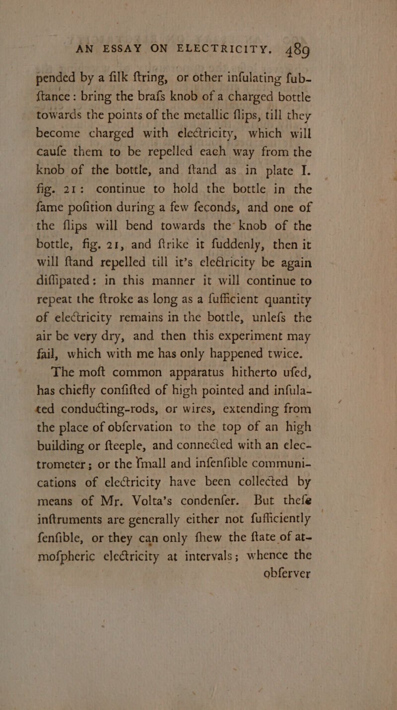 pended by a filk ftring, or other infulating fub- {tance : bring the brafs knob of a charged bottle towards the points of the metallic flips, till they become charged with electricity, which will caufe them to be repelled each way from the knob of the bottle, and ftand as in plate I. fig. 21: continue to hold the bottle in the fame pofition during a few feconds, and one of the flips will bend towards the knob of the bottle, fig. 21, and ftrike it fuddenly, then it will ftand repelled till it’s ele€tricity be again diflipated; in this manner it will continue to repeat the ftroke as long as a fufficient quantity of electricity remains in the bottle, unlefs the air be very dry, and then this experiment may fail, which with me has only happened twice. The moft common apparatus hitherto ufed, has chiefly confifted of high pointed and infula~ ted conducting-rods, or wires, extending from the place of obfervation to the top of an high building or fteeple, and connected with an elec- trometer; or the {mall and infenfible communi- cations of electricity have been collected by means of Mr. Volta’s condenfer. But thefe inftruments are generally either not fufficiently | fenfible, or they can only fhew the ftate of at- mofpheric electricity at intervals ; whence the obferver