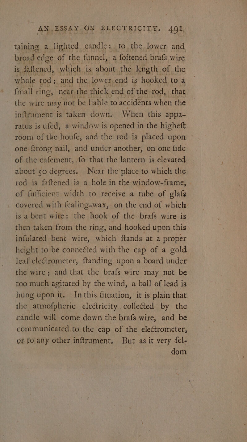 taining a. lighted candle: tothe lower and broad edge of the funnel, a foftened brafs wire is fattened, which. is about the length of the whole rod ; and the lower, end Is Honted to a {mall ring, near the thick end of the rod, that the wire may not be liable to accidents when the infirument is taken down. When this appa- ratus is ufed, a window is opened in the higheft room of tke houfe, and the rod is placed upon one {trong nail, and under another, on one fide of the cafement, fo that the lantern is elevated about so degrees. Near the place to which the rod is faftened is a hole in the window-frame, | of fufficient width to receive a tube of glafs covered with fealing-wax, on the end of which is a bent wire: the hook of the brafs wire is then taken from the ring, and hooked upon this infulated bent wire, which ftands at a proper height to be conneéted with the cap of a gold leaf electrometer, ftanding upon a board under the wire ; and that the brafs wire may not be too much agitated by the wind, a ball of lead is hung upon it. Inthis fituation, it is plain that the atmofpheric electricity , collected by the candle will come down the brafs wire, and be communicated to the cap of the electrometer, or to any other inftrument. But as it very fel- | dom