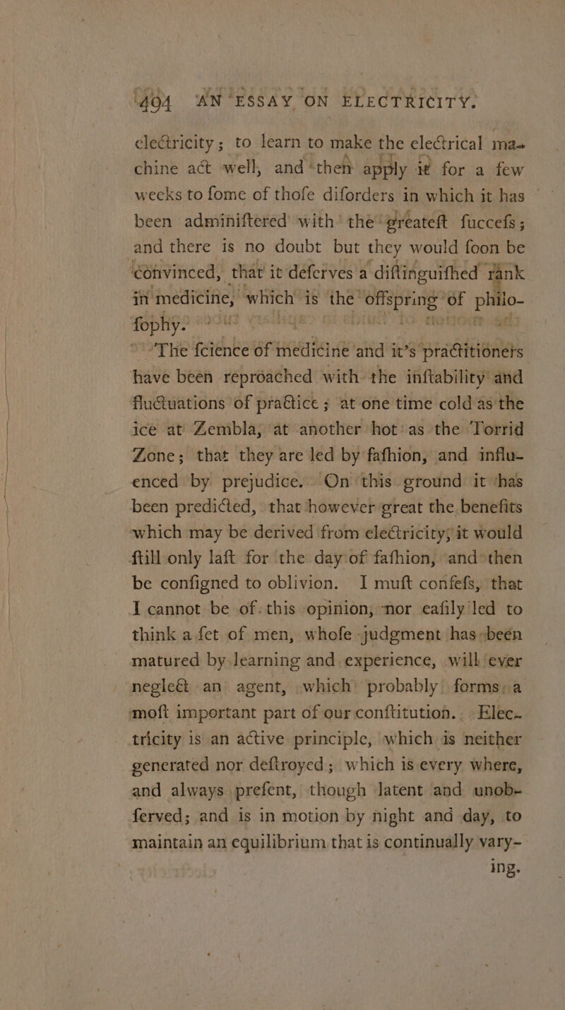 clectricity ; to learn to make the electrical 3 ma- chine act well, and “then apply it for a few weeks to fome of thofe diforders in which it has been admihiftered with’ the’ greateft fuccefs; and there is no doubt but they would foon be in medicine, which is the: ech ve ki io~ 'The feience of medicine ‘and it’s sect have been reproached with the inftability’ and flu@uations of pra@tice ; at one time cold as the ice at’ Zembla, at another hot:as the Torrid Zone; that they are led by fafhion, and influ- enced by prejudice. On ‘this ground it ‘has been predicted, that however great the benefits be configned to oblivion. I muft confefs, that I cannot be of-this opinion; nor eafily led to think a fet of men, whofe judgment has-been matured by learning and experience, will ever negle&amp;t an agent, which: probably forms: a tricity is an active principle, which is neither generated nor deftroyed ; which is every where, and always prefent, though latent and unob- ferved; and is in motion by night and day, to maintain an equilibrium that is continually vary- ing.