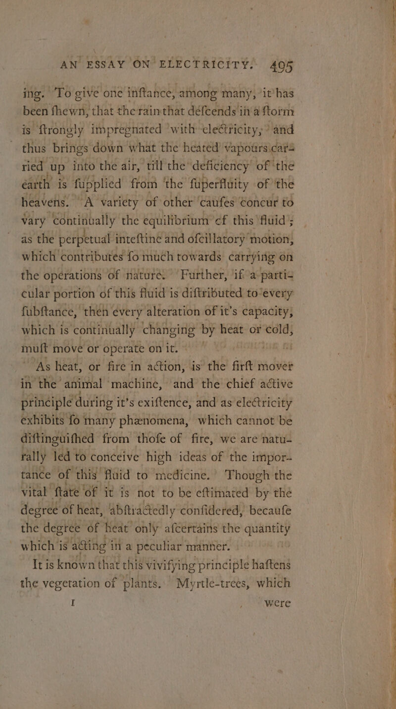 ing. ‘To give one inftance, among many, ‘it’has been fhewn, that the rainthat défeends in'a ftorm is ftrongly impregnated ‘with cleétricity, ’ and thus brings down what the heated’ vapours.cars ried up into the air, till the’ deficiency’ of the earth is fupplied from ‘the fuperfluity of the heavens. A variety of other ‘Caufes Concur to vary continually the equilibrium ‘cf this ‘fluid’; as the perpetual inteftine and ofcillatory motion, which ‘contributes fo much towards carrying on the operations of nature. Further, ‘ift a parti+ cular portion of this fluid is diftributed to/every fubftance, ‘then every alteration of it’s capacity, which is continually changing by heat or cold, 3h move or operate on it. “As heat, or fire in action, is the firft mover in the animal ‘machine, and the chief active principle during i it’s exiftence, and as electricity exhibits fo many phenomena, which cannot be diftinguifhed from thofe of fire, we are natu- rally led to conceive high ideas of the impor- tance of this fluid to medicine.’ Though the vital ftate ‘Of it is not to be eftimated by the degree Of heat, abfiracted! y confidered, becaufe the degree of heat only afcertains the ae which is ‘acing | in a peculiar manner. It is known that this vivifying principle haftens the vegetation of plants. Myrtle-trees, which I , “SMiere a et i a! pee, ie