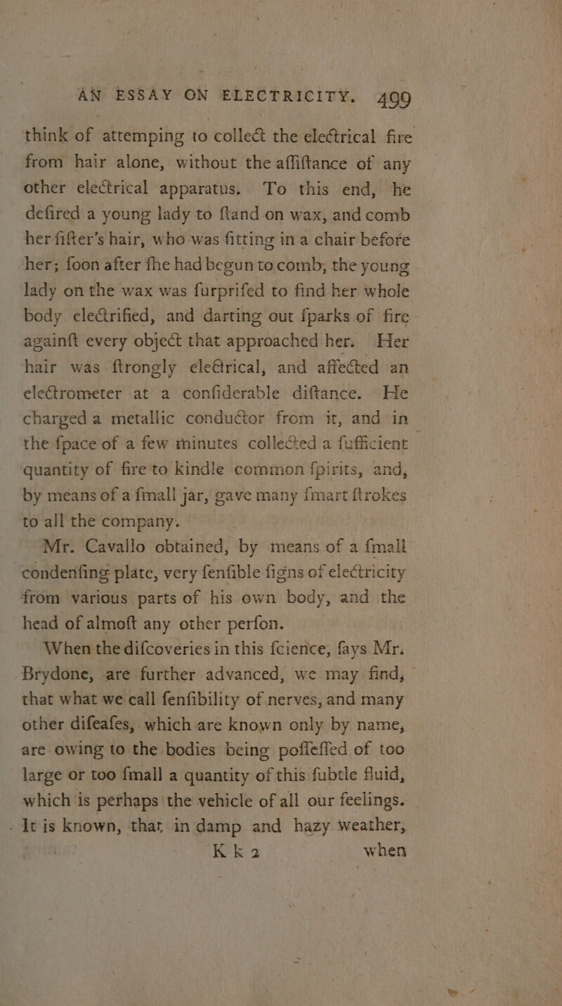 think of attemping to collec the electrical fire from hair alone, without the affiftance of any other electrical apparatus. To this end, he defired a young lady to ftand on wax, and comb her fifter’s hair, who was fitting in a chair before her; foon after fhe had begun to comb, the ycung lady on the wax was furprifed to find her whole body eleCtrified, and darting out {parks of fire again{t every object that approached her. Her hair was ftrongly ele@trical, and affected an electrometer at a confiderable diftance. He charged a metallic conductor from it, and in the fpace of a few minutes collected a fufficient quantity of fire to kindle common fpirits, and, by means of a fmall jar, gave many {mart ftrokes to all the company. Mr. Cavallo obtained, by means of a {mall -condenfing plate, very fenfible figns of electricity from various parts of his own body, and the head of almoft any other perfon. When the difcoveries in this fcience, fays Mr. Brydone, are further advanced, we may find, that what we call fenfibility of nerves, and many other difeafes, which are known only by name, are owing to the bodies being poflefied of too large or too {mall a quantity of this fubtle fluid, which is perhaps the vehicle of all our feelings. - It is known, thar in damp and hazy weather, Kk 2 when