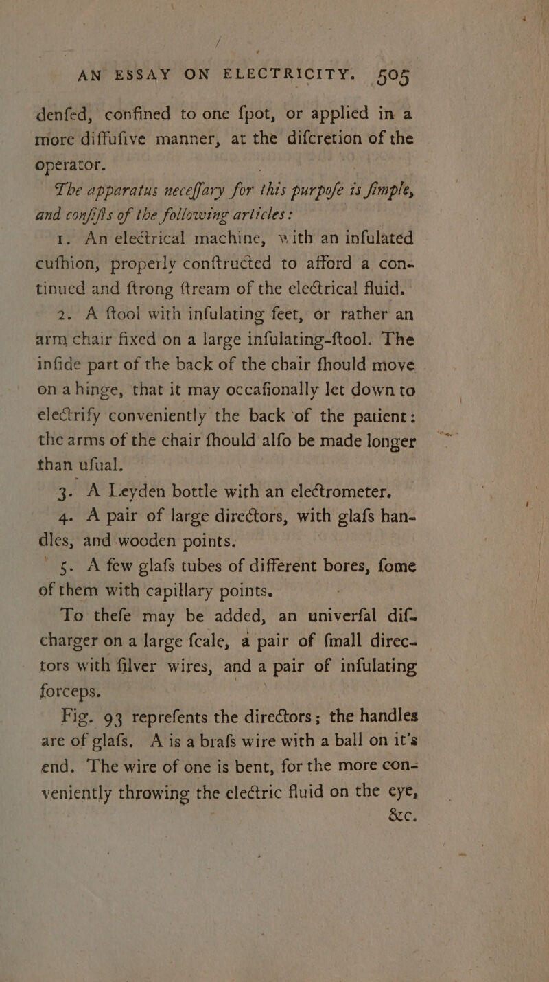 / AN ESSAY ON ELECTRICITY. 595 denfed, confined to one fpot, or applied in a more diffufive manner, at the difcretion of the “eh Jean The apparatus neceffary for this purpose is fimple, and confifts of the following articles: | 1. An electrical machine, with an infulated cufhion, properly conftructed to afford a con- tinued and ftrong ftream of the electrical fluid. 2. A ftool with infulating feet, or rather an arm chair fixed on a large infulating-ftool. The infide part of the back of the chair fhould move ona hinge, that it may occafionally let down to electrify conveniently the back ‘of the patient: the arms of the chair fhould alfo be made longer than ufual. | : x Pag 8 Leyden bottle with an electrometer. 4. A pair of large directors, with fe han- Wess and wooden points, §. A few glafs tubes of different bores, fome of them with capillary points. | To thefe may be added, an univerfal dif- charger on a large {cale, a pair of fimall direc- tors with filver wires, and a pair of infulating forceps. | | Fig. 93 reprefents the directors; the handles are of glafs. A is a brafs wire with a ball on it’s end. The wire of one is bent, for the more con- veniently throwing the electric fluid on the eye, &amp;c.