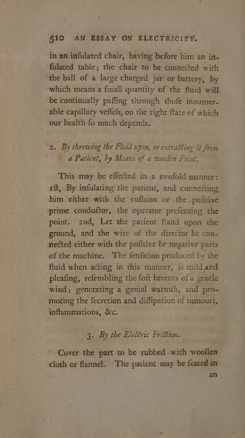 in an infulated chair, having before him an in- fulated table; the chair to be connected with the ball of a large charged jar or battery, by which means a {mall quantity of the fluid will be continually paffing through thofe innumer- able capillary veffels, on the right ftate of which our health fo much depends. 2. By throwing the Fluid upsn, or extraffing it from @ Patient, by Means of a wooden Point. This may be effected in a twofold manner: ft, By infulating the patient, and connetting him either with the cufhion or the pofitive prime conduftor, the operator prefenting the ‘point. 2nd, Let the patient ftand upon the ground, and the wire of the director be con- nected cither with the pofitive dr negative parts of the machine. The fenfation produced by the fluid when acting in this manner, is mild and pleafing, refembling the foft breezes ofa gentle wind; generating a genial warmth, and pro- moting the fecretion and diffipation of tumours, -inflammations, &amp;c. 3. By the Electric Frifion. Cover the part to be rubbed with woollen cloth or flannel. The patient may be feated in | an