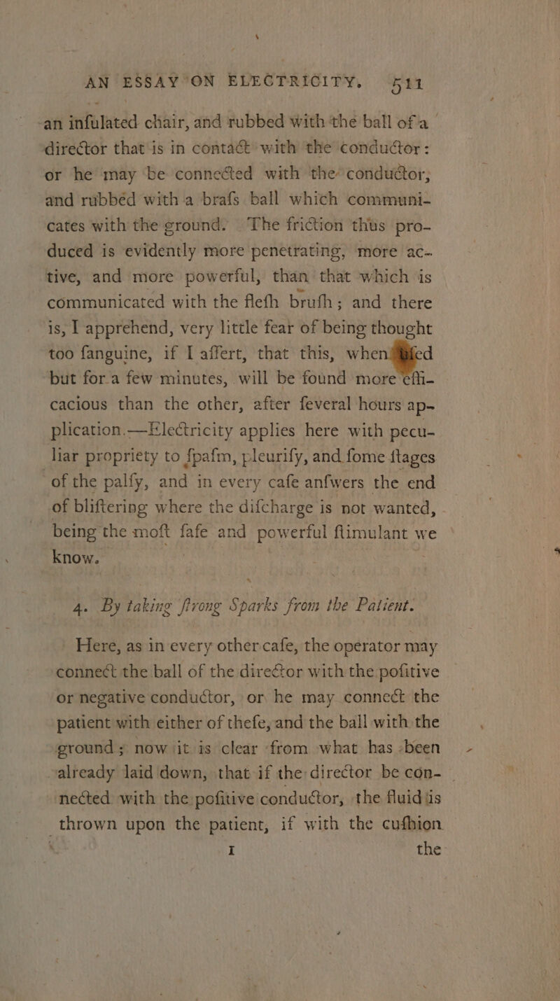 -an infulated chair, and rubbed with the ball ofa director that is in contact with the conductor: or he may be connected with the conduaor, and rubbéd with a brafs ball which communi- cates with the ground. The friction thus pro- duced is evidently more penetrating, more ac-. tive, and more powerful, than that which is communicated with the fleth bruth; and there is, apprehend, very little fear of being thought too fanguine, if I affert, that this, — but fora few minutes, will be found more efi- cacious than the other, after feveral hours ap. plication.—Electricity applies here with pecu- liar propriety to {pafm, pleurify, and fome ftages of the palfy, and in every cafe anfwers the end of bliftering where the difcharge is not wanted, being the moft fafe and powerful ftlimulant we know. hi | 4. By taking firong Sparks from the Patient. Here, as in every other cafe, the operator may connect the ball of the direor with the pofitive or negative conductor, or he may connect the patient with either of thefe, and the ball with the ground ; now iit is clear from what has -been valready laid down, that if the director be con- _ nected with the:pofitive conductor, the fluid iis thrown upon the patient, if with the cufhion ' I | the