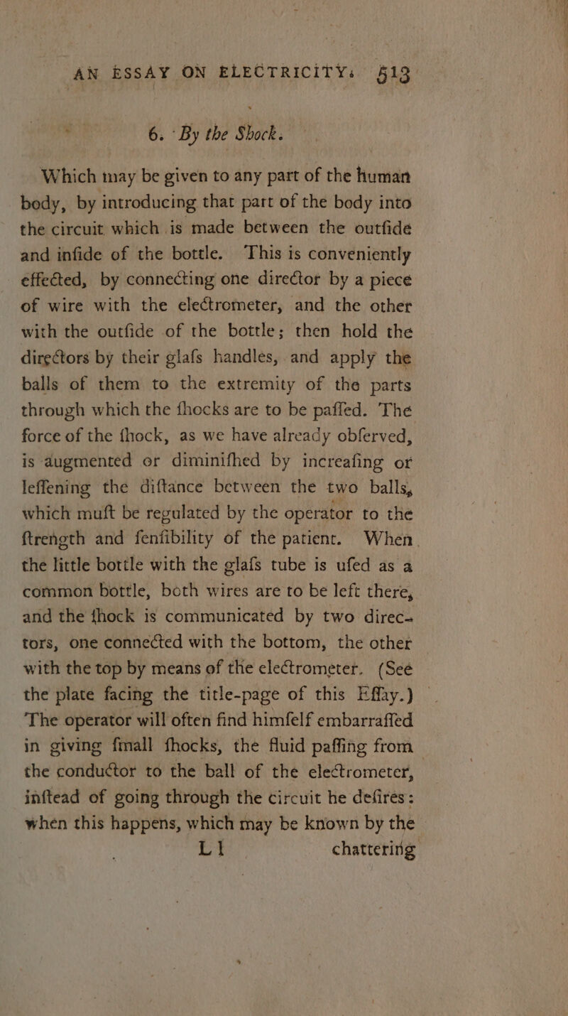 6. By the Shock; Which may be given to any part of the human body, by introducing that part of the body into the circuit which is made between the outfide and infide of the bottle. ‘This is conveniently effected, by connecting one director by a piece of wire with the electrometer, and the other with the outfide of the bottle; then hold the directors by their glafs handles, and apply the balls of them to the extremity of the parts through which the fhocks are to be paffled. The force of the fhock, as we have already obferved, is augmented or diminifhed by increafing or leffening the diftance between the two balls, which muft be regulated by the operator to the the little bottle with the glafs tube is ufed as a common bottle, both wires are to be left there, and the fhock is communicated by two direc- tors, one connected with the bottom, the other with the top by means of the electrometer. (Seé The operator will often find himfelf embarrafled the conductor to the ball of the electrometer, inftead of going through the circuit he defires: when this happens, which may be known by the ee