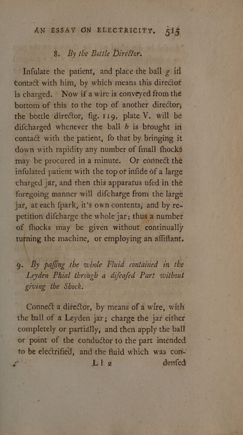 8. By the Bottle Diresior. Infulate the paticht, and place the ball g iri contact with him, by which means this director is charged. Now if a wire is conveyed ftom thé bottom of this to the top of another director; the bottle director, fig. 119, plate V. will be difcharged whenever the ball is brought in contact with the patient, fo that by bringing it down with rapidity any number of fimall fhocké may be procured in a minute. Or connect thé infulated patient with the top of infide of a large charged jar, and then this apparatus ufed in the foregoing manner will difchatge from the large jar, at each fpark, it’s own contents; and by re« petition difcharge the whole jar; thus a number of fhocks may be given without continually turning the machine, or employing an affiftant. 9. By palling tbe whole Fluid contained in the Leyden Phial through a difeafed Par? without giving the Shock. Connect a ditetor, by means of a wire, with the ball of a Leyden jar; charge the jar either completely or partially, and then apply the ball or point of the conductor to the part intended to be electrified, and the fluid which was con. abe Lia } denfed