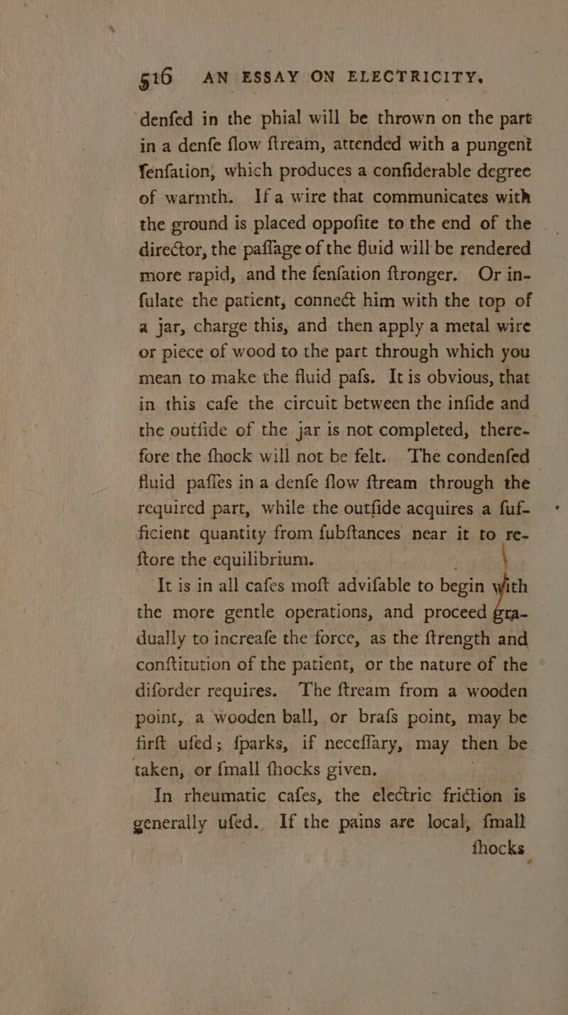 denfed in the phial will be thrown on the part in a denfe flow ftream, attended with a pungent fenfation, which produces a confiderable degree of warmth. Ifa wire that communicates with the ground is placed oppofite to the end of the | director, the paflage of the fluid will be rendered more rapid, and the fenfation ftronger. Or in- fulate the patient, connect him with the top of a jar, charge this, and then apply a metal wire or piece of wood to the part through which you mean to make the fluid pafs. It is obvious, that in this cafe the circuit between the infide and the outiide of the jar is not completed, there- fore the fhock will not be felt. The condenfed fluid paffes in a denfe flow ftream through the required part, while the outfide acquires a fuf- ficient quantity from fubftances near it to re- {tore the equilibrium. It is in all cafes moft advifable to begin  the more gentle operations, and proceed gra- dually to increafe the force, as the ftrength and conftitution of the patient, or the nature of the diforder requires. The ftream from a wooden point, a wooden ball, or brafs point, may be firftt ufed; fparks, if neceflary, may then be. taken, or {mall fhocks given. In rheumatic cafes, the electric friction is generally ufed. If the pains are local, fmall : fhocks