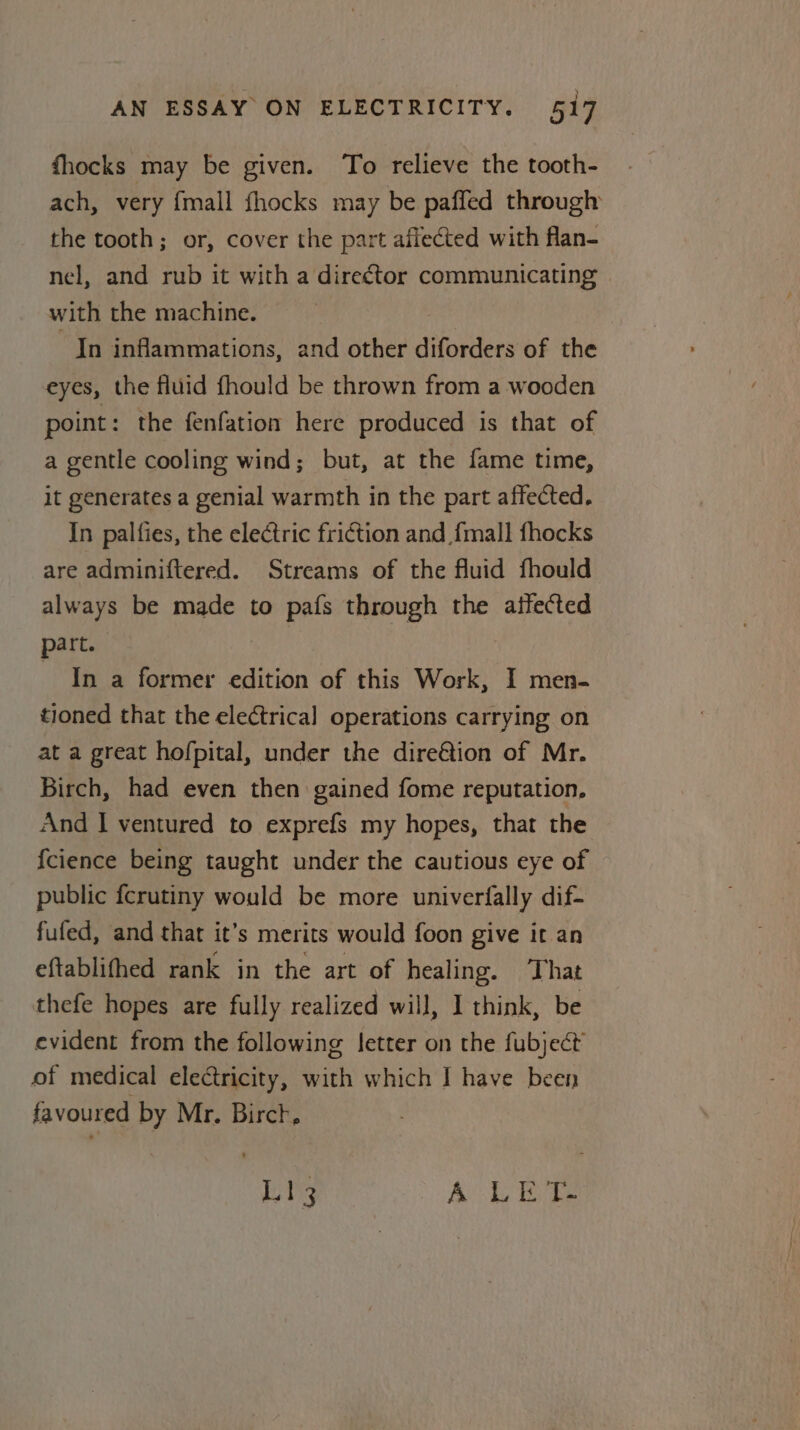 fhocks may be given. To relieve the tooth- ach, very {mall {hocks may be paffed through the tooth; or, cover the part affected with flan- nel, and rub it with a director communicating with the machine. Jn inflammations, and other diforders of the eyes, the fluid fhould be thrown from a wooden point: the fenfation here produced is that of a gentle cooling wind; but, at the fame time, it generates a genial warmth in the part affected. In palfies, the electric friction and {mall fhocks are adminiftered. Streams of the fluid fhould always be made to pafs through the affected part. In a former edition of this Work, I men- tioned that the electrical operations carrying on at a great hofpital, under the dire@tion of Mr. Birch, had even then gained fome reputation, And I ventured to exprefs my hopes, that the {cience being taught under the cautious eye of public fcrutiny would be more univerfally dif- fufed, and that it’s merits would foon give it an eftablifhed rank in the art of healing. ‘That thefe hopes are fully realized will, 1 think, be evident from the following letter on the fubject of medical electricity, with which I have been favoured by Mr. Birct, ety AL Ete