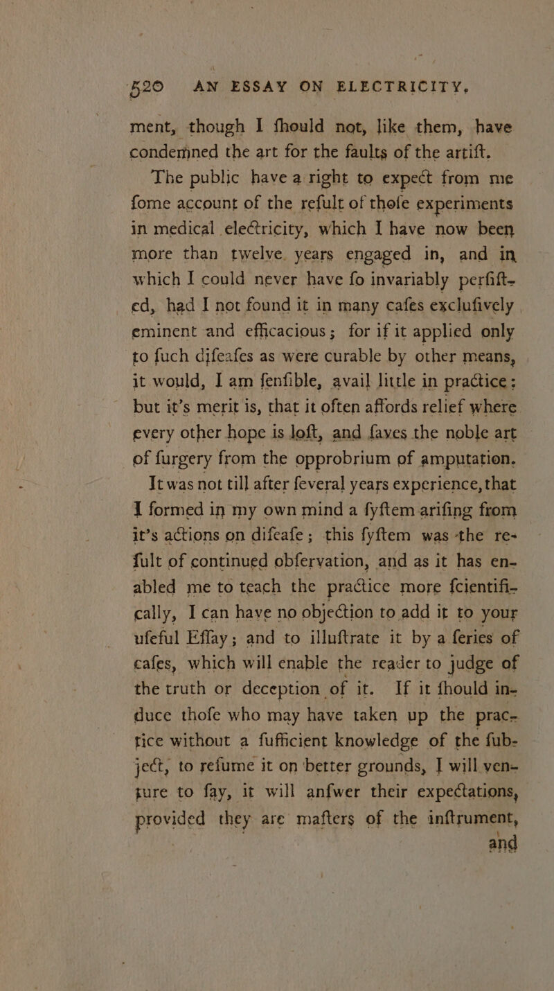 \ 520 AN ESSAY ON ELECTRICITY, ment, though I fhould not, like them, have condemned the art for the faults of the artift. The public have a right to expect from me {ome account of the refult of thefe experiments in medical electricity, which I have now been more than twelve. years engaged in, and in which I could never have fo invariably perfift- ed, had I not found it in many cafes exclufively eminent and efficacious; for if it applied only to fuch difeafes as were curable by other means, it would, I am fenfible, avail little in practice; but it’s merit is, that it often affords relief where every other hope is loft, and faves the noble art of furgery from the opprobrium of amputation. It was not till after feveral years experience, that I formed in my own mind a fyftem arifing from it’s actions on difeafe; this fyftem was ‘the re- fult of continued obfervation, and as it has en- abled me to teach the practice more {cientifi- cally, I can have no objection to add it to your ufeful Effay; and to illuftrate it by a feries of cafes, which will enable the reader to judge of the truth or deception of it. If it fhould in- duce thofe who may have taken up the prac- tice without a fufficient knowledge of the fub- ject, to relume it on better grounds, T will ven- ture to fay, it will anfwer their expectations, provided they are mafters of the inftrument, | and