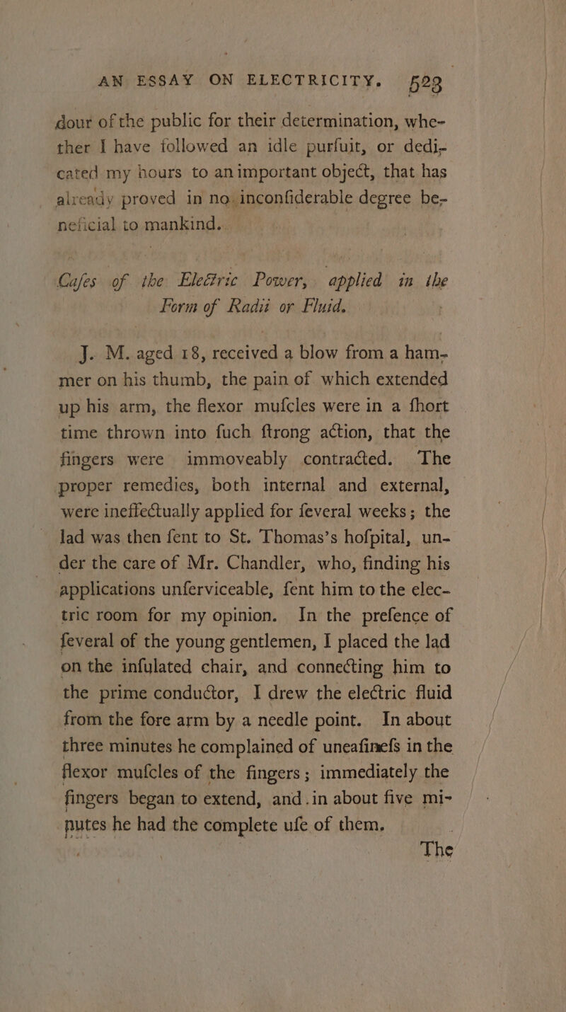 dour of the public for their determination, whe- ther I have followed an idle purfuit, or dedi, cated my hours to animportant object, that has already proved in no. inconfiderable degree be- neficial to mankind... Cafes of the Eleétric Power, applied in the Form of Radii or Fluid. J. M. aged 18, received a blow from a ham- mer on his thumb, the pain of which extended up his arm, the flexor mufcles were in a {hort time thrown into fuch ftrong action, that the fingers were immoveably contracted. The proper remedies, both internal and external, were ineffectually applied for feveral weeks; the lad was then fent to St. Thomas’s hofpital, un- der the care of Mr. Chandler, who, finding his applications unferviceable, fent him to the elec- tric room for my opinion. In the prefence of feveral of the young gentlemen, I placed the lad on the infulated chair, and connecting him to the prime conductor, I drew the electric fluid from the fore arm by a needle point. In about three minutes he complained of uneafinefs in the flexor mufcles of the fingers ; immediately the fingers began to extend, and.in about five mi- putes he had the complete ufe of them. | ) | The