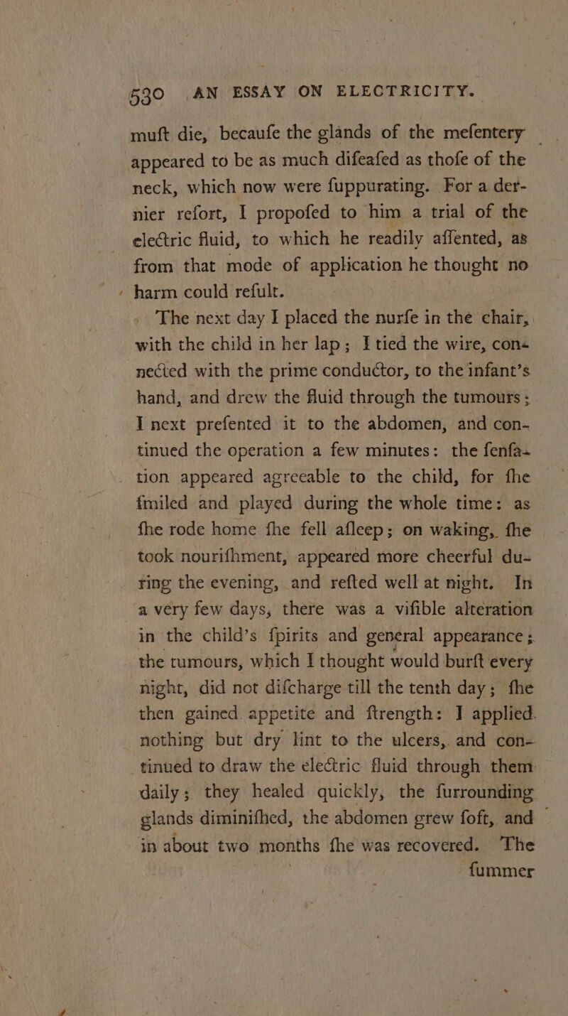 ~ muft die, becaufe the glands of the mefentery — appeared to be as much difeafed as thofe of the neck, which now were fuppurating. For a der- nier refort, I propofed to him a trial of the electric fluid, to which he readily affented, as from that mode of application he thought no harm could refult. | _ The next day I placed the nurfe in the chair, with the child in her lap; Etied the wire, con nected with the prime conductor, to the infant’s hand, and drew the fluid through the tumours ; I next prefented it to the abdomen, and con- tinued the operation a few minutes: the fenfa- fmiled and played during the whole time: as fhe rode home fhe fell afleep; on waking, fhe took nourifhment, appeared more cheerful du- ting the evening, and refted well at night. In a very few days, there was a vifible alteration in the child’s fpirits and general appearance ; the tumours, which I thought would burft every night, did not difcharge till the tenth day; fhe then gained appetite and ftrength: I applied. nothing but dry lint to the ulcers, and con- daily; they healed quickly, the furrounding. glands diminifhed, the abdomen grew foft, and — in about two months fhe was recovered. The fummer