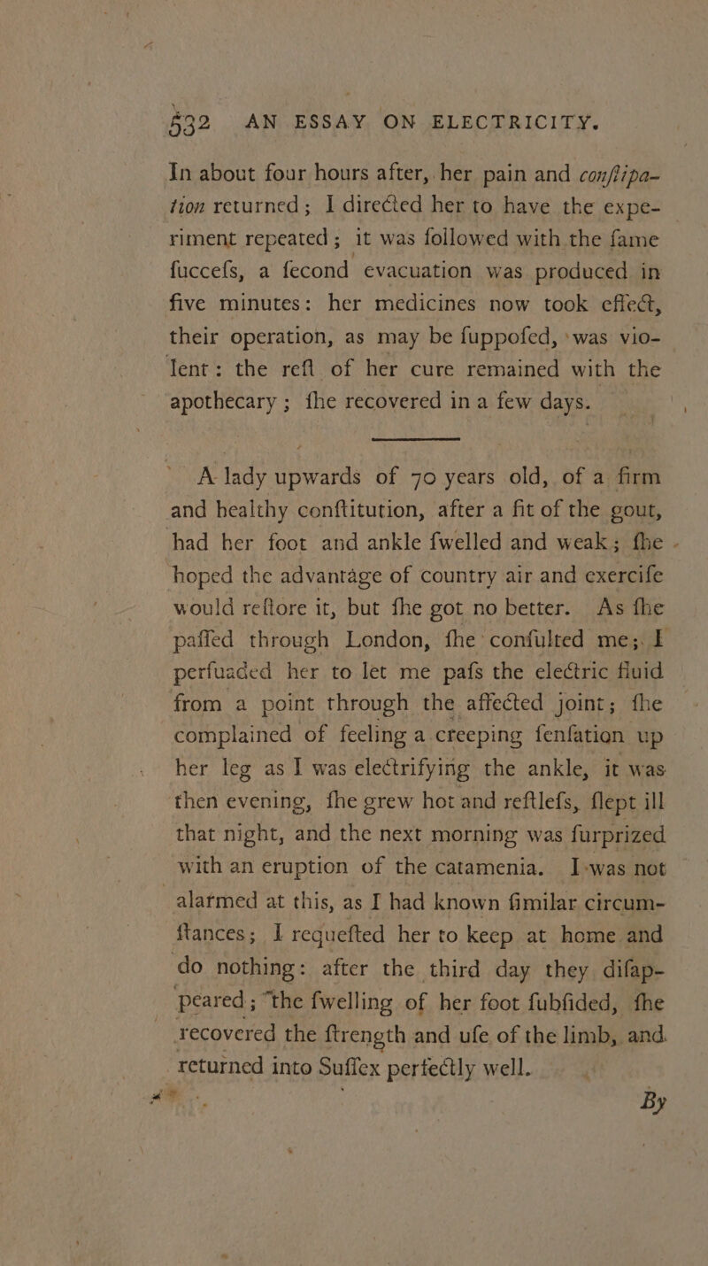 In about four hours after, her pain and con/iipa- ‘ion returned ; I directed her to have the expe- — riment repeated ; it was followed with the fame fuccefs, a fecond evacuation was produced in five minutes: her medicines now took effect, their operation, as may be fuppofed, »was vio- Tent: the refi of her cure remained with the apothecary ; fhe recovered in a few days. | A lady upwards of 70 years old, of a firm and healthy conftitution, after a fit of the gout, had her foot and ankle {welled and weak: fhe - hoped the advantage of country air and exercife would reftore it, but fhe got no better. As fhe paffed through London, fhe confulted me; I perfuaded her to let me pafs the electric fiuid from a point through the affected joint; fhe complained of feeling a creeping fenfation up her leg as I was electrifying the ankle, it was then evening, fhe grew hot and reftlefs, flept ill that night, and the next morning was furprized with an eruption of the catamenia. I-was not alarmed at this, as I had known fimilar circum- ftances; I requefted her to keep at home and do nothing: after the third day they difap- peared ; “the fwelling of her foot fubfided, fhe recovered the {trength and ufe of the limb, and. returned into Sufiex pertectly well. al ‘ cL * By