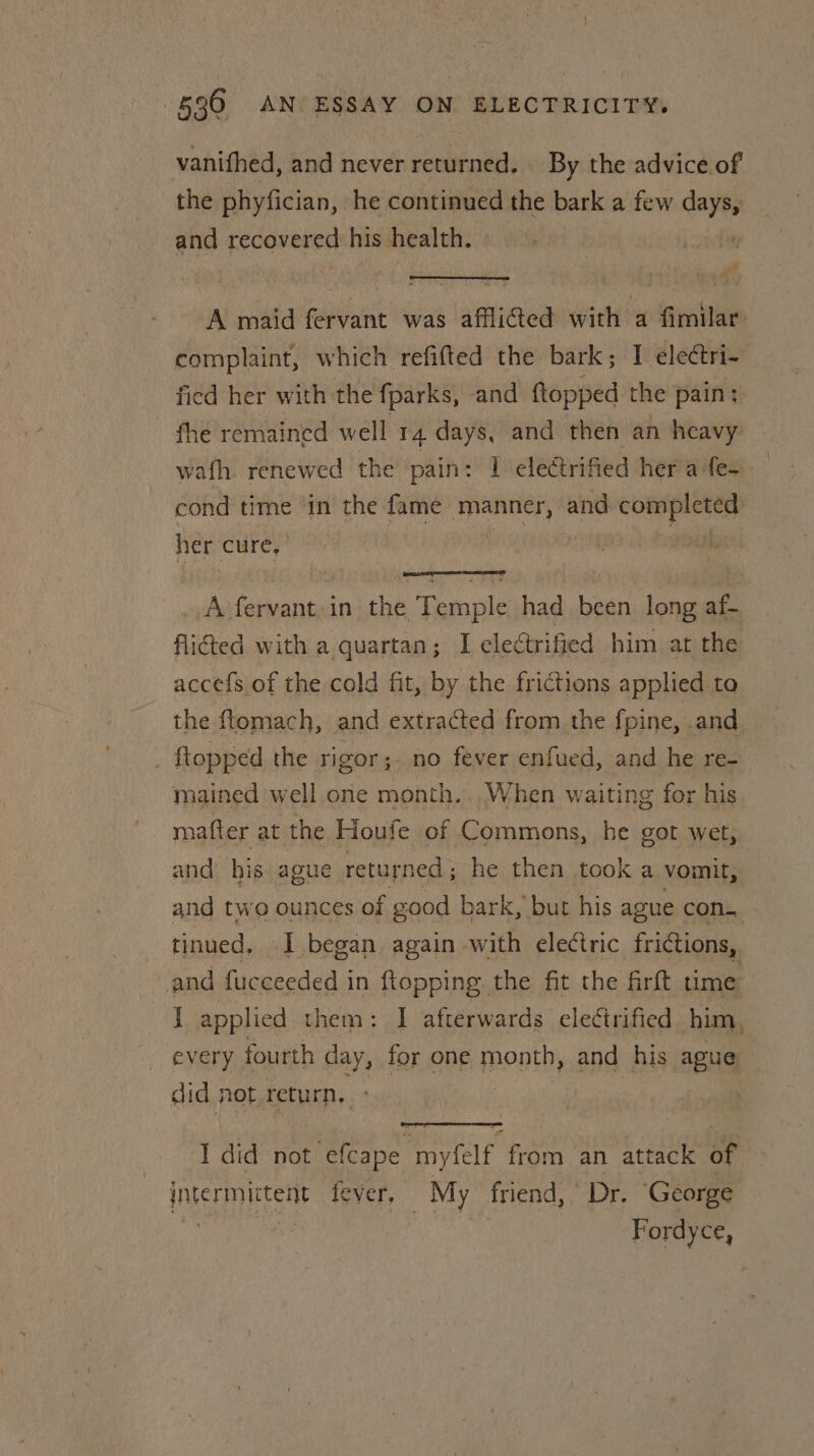 vanifhed, and never returned. By the advice of the phyfician, he continued the bark a few oe and recovered his health. at A maid fervant was aflided with a fimilar: complaint, which refifted the bark; I electri- fied her with the fparks, and ftopped the pain: fhe remained well 14 days, and then an heavy wafh. renewed the’ pain: 1 electrified her afe-— cond time in the fame widens and completed: her cure, Ht A fervant in the Temple had been long af- flicted with a quartan; I electrified him at the accefs of the cold fit, by the frictions applied to the ftomach, and extracted from the f pine, and _ ftopped the rigor; no fever enfued, and he re- mained well one month.. When waiting for his mafter at the Houfe of Commons, he got wet, and his ague returned; he then took a vomit, and two ounces of good bark, but his ague con. tinued, I began again with electric frictions, and fucceeded in ftopping the fit the firft time j applied them: I afterwards electrified him, every fourth cay, for one month, and his ague did not, return, I did not Lae Price® from an attack sf intermictent fever, My friend, Dr. ‘George ‘4 Fordyce,