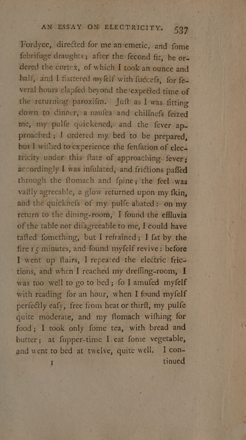 Fordyce, directed for me an-emetic, and fome febrifuge draughts; after the fecond fit, he ora dered the cortex, of which I took an ounce and half, and I flattered myfelf with fudcefs, for fea veral hours ‘elapfed beyond the lexpeéted time of the returning paroxifm. Juft’as I was fitting down to dinner, a naufea and chillnefs feized me, my pulfe quickened,) and the fever ap- proached’; [ ordered my bed to be prepared, but I] withed to experience the fenfation of elec tricity under? this ftate of approaching. fever: accordingly I was infulated, and friGions paffed through the ftomach and fpine; ‘the feel was and the quicknefs of my pulfe abated: on my return to the dining-room, I found the effluvia of the table not difagreeable to me, I could have tafted fomething, but I refrained; I fat by the fire 1¢ minutes, and found myfelf revive: before ‘ tions, and when I reached my drefling-room, I with reading for an hour, when I found myfelf perfectly eafy, free from heat or thirft, my pulfe quite moderate, and my ftomach wifhing for food; I took only fome tea, with bread and butter; at fupper-time I eat fome vegetable, and went to bed at twelve, quite well. I con- I tinued