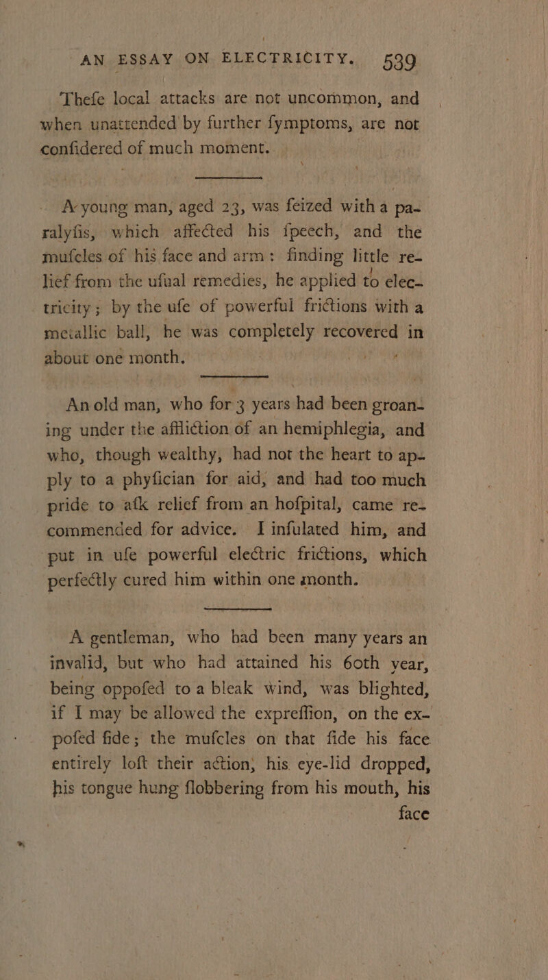 Thefe local attacks are not uncornmon, and when unattended by further fymptoms, ; are not confidered of much moment. A-young man, aged 23, was feized with a pa- ralyfis, which affected his fpeech, and the mufcles of his face and arm: finding des re- lief from the ufual remedies, he applied to elec- tricity; by the ufe of powerful frictions with a metallic ball, he was completely raat in about one month. , Ay old man, who for 3 years had been groan- ing under the affliction of an hemiphlegia, and who, though wealthy, had nor the heart to ap- ply to a phyfician for aid, and had too much pride to afk relief from an hofpital, came re- commended for advice. I infulated him, and put in ule powerful electric frictions, which perfectly cured him within one month. A gentleman, who had been many years an invalid, but who had attained his 60th year, being oppofed toa bleak wind, was blighted, if I may be allowed the expreffion, on the ex- pofed fide; the mufcles on that fide his face entirely loft their ation; his. eye-lid dropped, his tongue hung flobbering from his mouth, his face