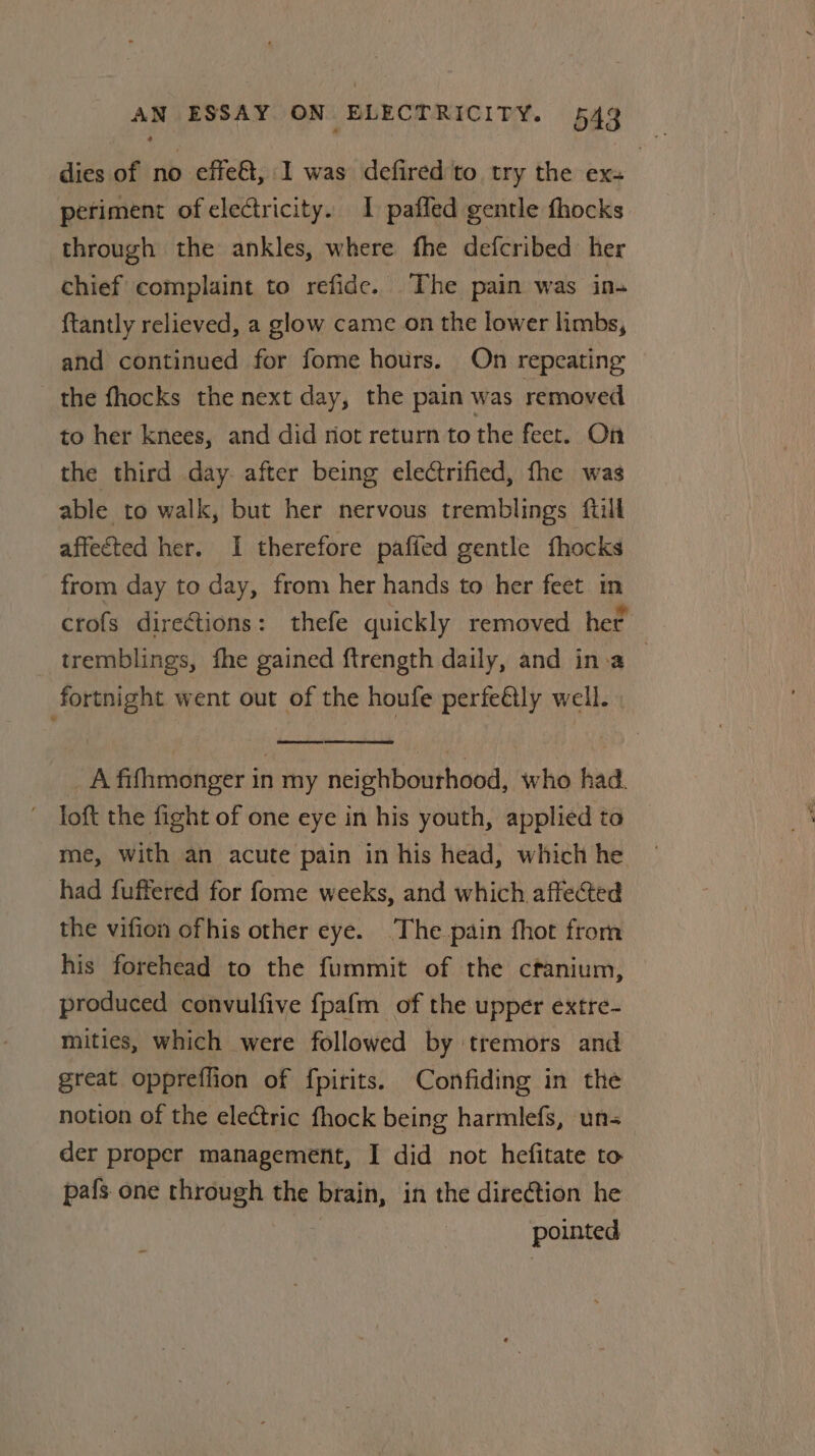 dies of no effe&amp;t, I was defired to try the ex- periment of electricity. I paffed gentle fhocks through the ankles, where fhe defcribed her chief complaint to refide. The pain was ins {tantly relieved, a glow came on the lower limbs, and continued for fome hours. On repeating the fhocks the next day, the pain was removed to her knees, and did riot return to the feet. On the third day. after being electrified, fhe was able to walk, but her nervous tremblings ftill affected her. I therefore paffed gentle fhocks from day to day, from her hands to her feet in crofs directions: thefe quickly removed her. tremblings, fhe gained {trength daily, and ina | fortnight went out of the houfe perfeétly well. A fifhmonger in my neighbourhood, who had. joft the fight of one eye in his youth, applied to me, with an acute pain in his head, which he had fuffered for fome weeks, and which affected the vifion ofhis other eye. The pain fhot from his forehead to the fummit of the cfanium, produced convulfive fpafm of the upper extre- mities, which were followed by tremors and great oppreffion of fpirits. Confiding in the notion of the electric fhock being harmlefs, un= der proper management, I did not hefitate to pafs one through the brain, in the dire@tion he | pointed