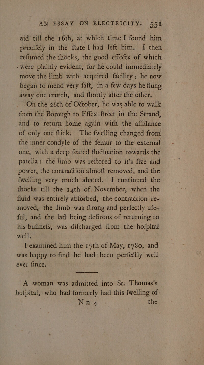 aid till the 16th, at which time I found him precifely in the ftate I had left him. I then refumed the fhocks, the good effects of which were plainly evident, for he could immediately move the limb with acquired facility; he now began to mend very faft, in a few days he flung away one crutch, and fhortly afterthe other, _ .On the 26th of October, he was able to walk from the Borough to Effex-ftreet in the Strand, and to return home again with the affiftance of only one ftick. ‘The {welling changed from the inner condyle of the femur to the external one, with a deep feated fluQuation towards the patella: the limb was reftored to it’s fize and power, the contraction almoft removed, and the {welling very much abated. I continued the fhocks till the 14th of. November, when the fluid was entirely abforbed, the contraction re- moved, the limb was ftrong and perfectly ufe-. ful, and the lad being defirous of returning to his bufinefs, was difcharged from the hofpital well. | I examined him the 17th of May, 1780, and was happy to find he had been perfectly well ever fince. A woman was admitted into St. Thomas’s hofpital, who had formerly had this fwelling of Nea &gt; ae