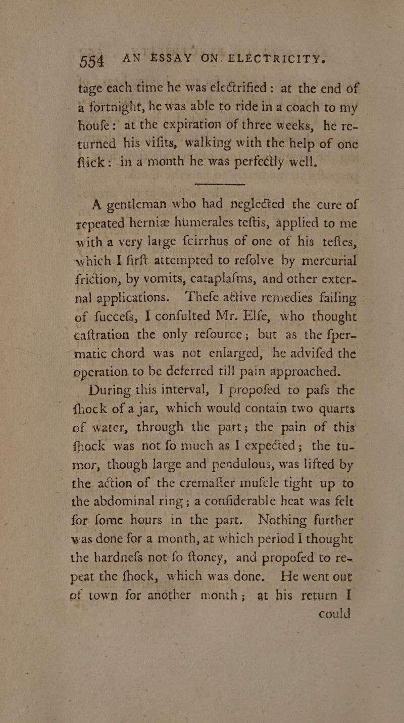 tage each time he was ele¢trified: at the end of - a fortnight, he was able to ride in a coach to my — houfe: at the expiration of three weeks, he re- turned his vifits, walking with the help of one ftick: in a month he was perfectly well. A gentleman who had neglected the cure of repeated hernia humerales teftis, applied to me with a very large fcirrhus of one of his teftes, which I firft attempted to refolve by mercurial friction, by vomits, cataplafms, and other exter- nal applications. Thefe a€tive remedies failing | of fuccefs, I confulted Mr. Elfe, who thought caftration the only refource; but as the fper- matic chord was not enlarged, he advifed the operation to be deferred till pain approached. During this interval, I propofed to pafs the fhock of a jar, which would contain two quarts of water, through the part; the pain of this fhock was not fo much as I expected; the tu- mor, though large and pendulous, was lifted by the action of the cremafter mufcle tight up to the abdominal ring ; a confiderable heat was felt for fome hours in the part. Nothing further was done for a month, at which period I thought the hardnefs not fo ftoney, and propofed to re- peat the fhock, which was.done. He went out ef town for another month; at his return I | could