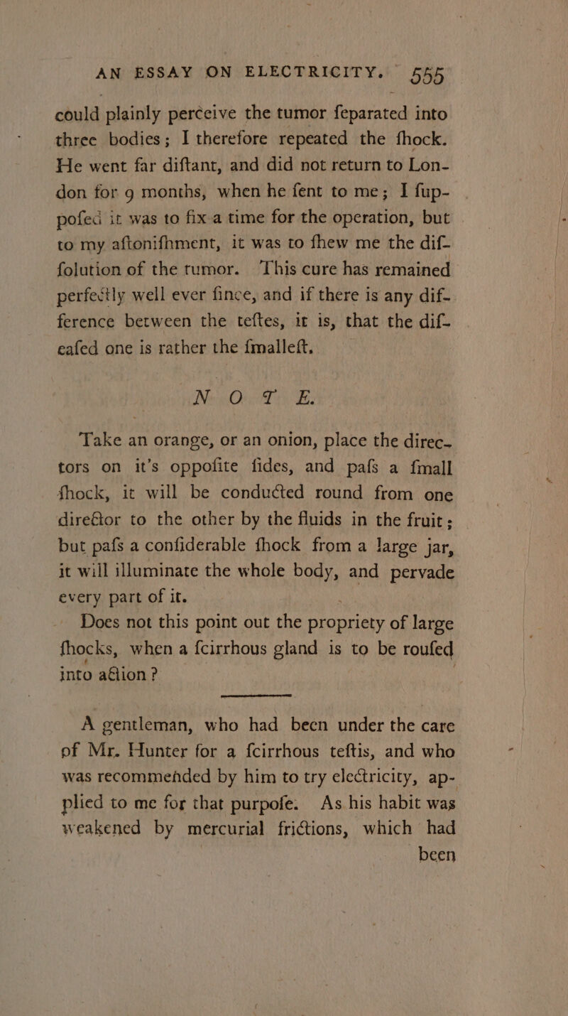 could plainly perceive the tumor Hemi into three bodies; I therefore repeated the fhock. He went far diftant, and did not return to Lon- don for 9 months, when he fent to me; I fup- pofed it was to fix-a time for the operation, but | to my aftonifhment, it was to fhew me the dif- folution of the tumor. This cure has remained perfectly well ever fince, and if there is any dif- ference between the teftes, it is, that the dif- eafed one is rather the fmalleft. Fao Oley. Spay 8 Take an orange, or an onion, place the direc- tors on it’s oppofite fides, and pafs a fmall fhock, it will be conducted round from one direftor to the other by the fluids in the fruit; but pafs a confiderable fhock from a large jar, it will illuminate the whole pay and pervade every part of it. | Does not this point out the propriety of large fhocks, when a fcirrhous gland is to be rouled into aétion? A gentleman, who had becn under the care of Mr. Hunter for a fcirrhous teftis, and who was recommehded by him to try electricity, ap- plied to me for that purpofe. As his habit was weakened by mercurial frictions, which had been