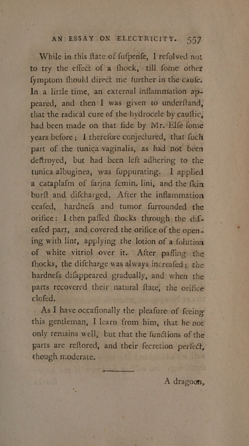 While in this ftate of £ fafpentfe, Lrefolved not to try the effect of a fhock, till fome other {ymptom fhould direct me further in the’ caule. In a little time, an external inflammation ap- peared, and then I was given to underftand, that the radical cure of the hydrocele by cauftic, had been made on that fide by Mr.-Elfe fome years before; I therefore conjectured, that fuch part of the tunica vaginalis, as had not been deftroyed, but had been left adhering to the tunica albuginea, was fuppurating. I applied a cataplafm of farina femin. lini, and the fkin burft and. difcharged. After the inflammation ceafed, hardnefs and tumor furrounded the orifice: I then pafled fhocks through the dif- eafed part, and. covered the orifice of the open- ing with lin, applying the lotion of a folution of white vitriol over it. ~ After pafling th fhocks, the difcharge was always increafed; the hardnefs difappeared gradually, and when the parts recovered their natural ftate, the orifice clofed. ; As I have occafionally the pleafure of feeing: this gentleman, I learn from him, that he not only remains well, but that the functions of the : parts are reftored, and their fecretion perfedt, though moderate. _A dragoon,