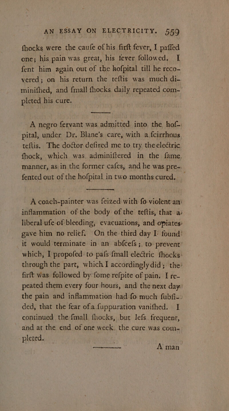 fhocks were the caufe of his firft fever, I paffed one; his pain was great, his tever followed. [ fent him again out of the hofpital till he reco- vered; on his return the tef{tis was much di- minifhed, and {mall fhocks daily repeated com- pleted his cure. A negro fervant was.admitted. into. the hof- pital, under Dr. Blane’s care, with afcirrhous. teftis. The doctor defired me to try, theelectric fhock, which was. adminiftered in the fame, manner, as in the former cafes, and he was pre-. fented out of the hofpital in two months cured, A coach-painter was feized with fo-violent an: inflammation of the body of the teftis, that a liberal ufe-of bleeding, evacuations, and opiates’ gave him no relief. On the third day I- found’ it would terminate in an abfcefs ;. to: prevent: which, I propofed: to pafs fmall electric fhocks: through the part, which I accordingly did; the: firft was followed by fome refpite of pain. I re- peated them every four hours, and the next day: the pain and inflammation had fo much fubfi-- ded, that the fear ofa fuppuration vanifhed. I continued the fimall fhocks, but lefs. frequent, ‘and at the end of one week. the cure was com- pleted. 7 een : A man