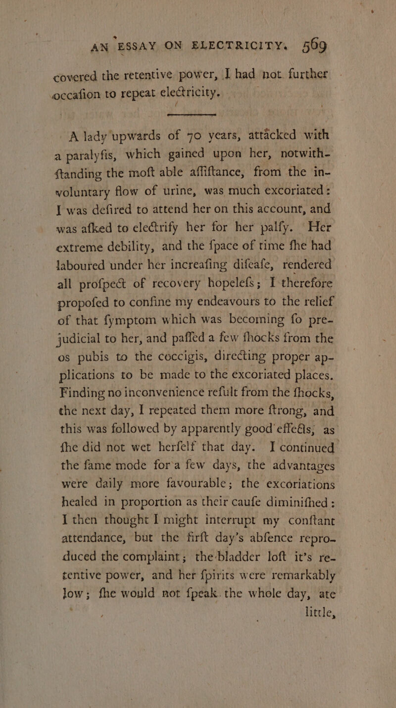 covered the retentive power, J had not. further occafion to repeat electricity. / A lady upwards of 70 years, attacked with a paralyfis, which gained upon her, notwith- ftanding the moft able affiftance, from the in- voluntary flow of urine, was much excoriated : I was defired to attend her on this account, and was afked to electrify her for her palfy. Her extreme debility, and the fpace of time fhe had laboured under her increafing difeafe, rendered all profpect of recovery hopelefs; I therefore propofed to confine my endeavours to the relief of that fymptom which was becoming fo pre- judicial to her, and paffed a few fhocks from the os pubis to the coccigis, directing proper ap- plications to be made to the excoriated places. Finding no inconvenience refult from the fhocks, the next day, I repeated them more ftrong, and this was followed by apparently good’ effefls; as fhe did not wet herfelf that day. I continued the fame mode for’a few days, the advantages were daily more favourable; the excoriations healed in proportion as their caufe diminifhed : I then thought I might interrupt my conftant attendance, but the firft day’s abfence repro duced the complaint; the-bladder loft it’s re- tentive power, and her fpirits were remarkably low; fhe would not fpeak. the whole day, ate little,