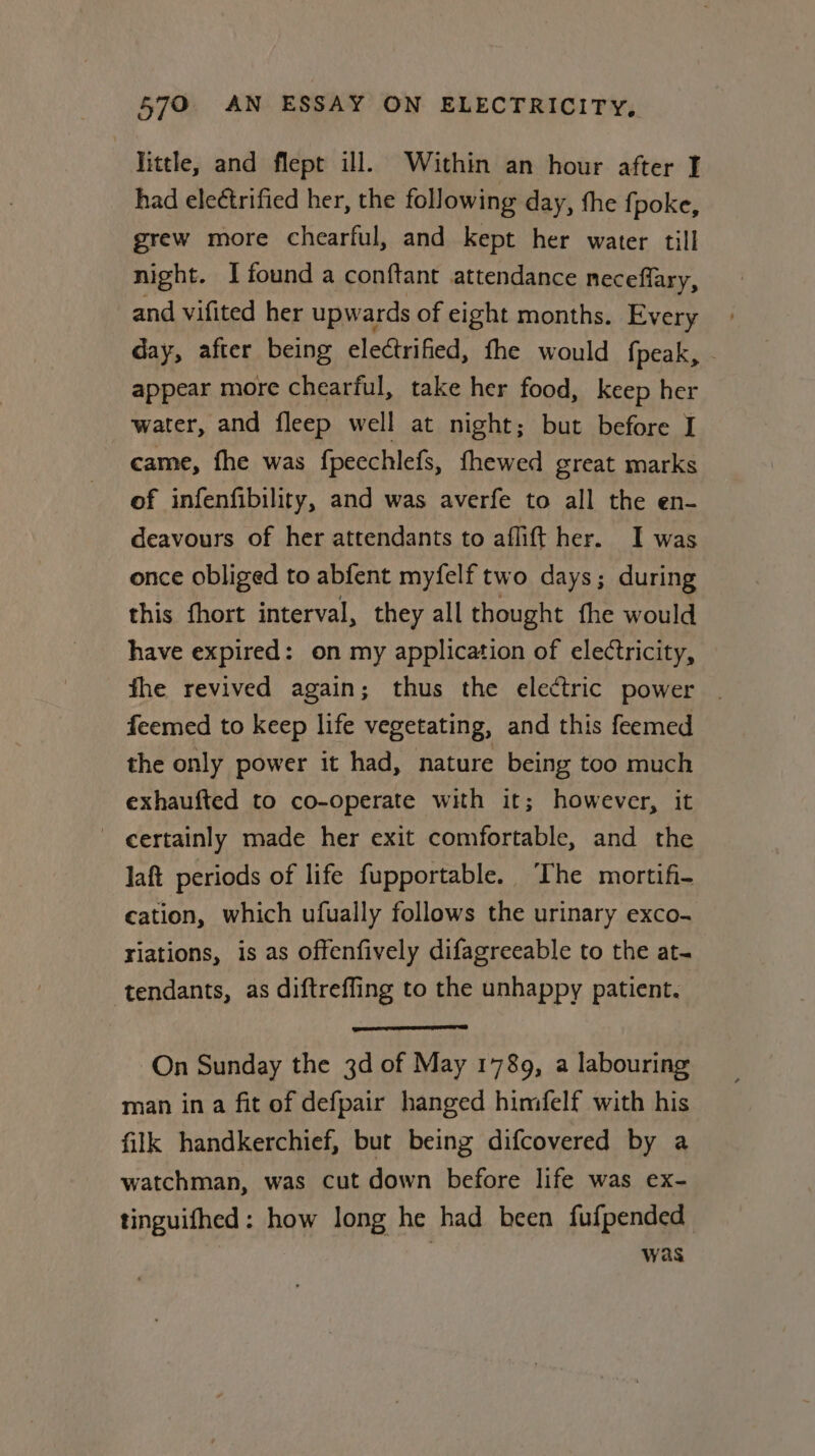 little, and flept ill. Within an hour after I had electrified her, the following day, the fj poke, grew more chearful, and kept her water till night. I found a conftant attendance neceflary, and vifited her upwards of eight months. Every day, after being electrified, fhe would {peak, - appear more chearful, take her food, keep her water, and fleep well at night; but before I came, fhe was fpecchlefs, thewed great marks of infenfibility, and was averfe to all the en- deavours of her attendants to aflift her. I was once obliged to abfent myfelf two days; during this fhort interval, they all thought fhe would have expired: on my application of electricity, fhe revived again; thus the electric power . feemed to keep life vegetating, and this feemed the only power it had, nature being too much exhaufted to co-operate with it; however, it _ certainly made her exit comfortable, and the laft periods of life fupportable. The mortifi- cation, which ufually follows the urinary exco- riations, is as offenfively difagreeable to the at- tendants, as diftreffing to the unhappy patient. On Sunday the 3d of May 1789, a labouring man ina fit of defpair hanged himfelf with his filk handkerchief, but being difcovered by a watchman, was cut down before life was ex- tinguifhed: how long he had been fufpended