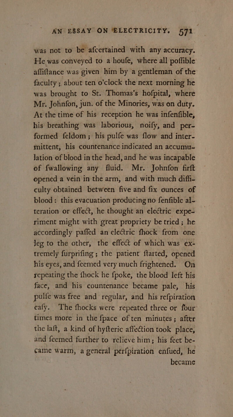 was not to be afcertained with any accuracy. He was conveyed to a houfe, where all poffible affiftance was given him by a gentleman of the faculty ; about ten o'clock the next morning he was brought to St. Thomas’s hofpital, where Mr. Johnfon, jun. of the Minories, was on duty. At the time of his reception he was infenfible, his breathing was laborious, noify, and per- formed feldom; his pulfe was flow and inter- mittent, his countenance indicated an accumu- Jation of blood in the head, and he was incapable of fwallowing any fluid. Mr. Johnfon firft opened a vein in the arm, and with much diffi- culty obtained between five and fix ounces of blood: this evacuation producing no fenfible al- teration or effect, he thought an electric expe- riment might with great propriety be tried ; he accordingly paffed an electric fhock from one jeg to the other, the effect of which was ex- tremely furprifing ; the patient ftarted, opened his eyes, and feemed very much frightened. On repeating the {hock he {poke, the blood left his face, and his countenance became pale, his pulfe was free and regular, and his refpiration eafy. The fhocks were repeated three or four times more in the {pace of ten minutes; after the laft, a kind of hyfteric affection took place, _ and feemed further to relieve him; his feet be- came warm, a general perfpiration enfued, he | became