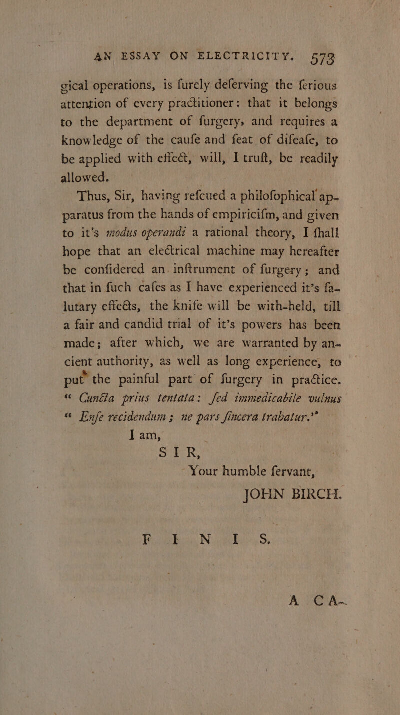 gical operations, is furely deferving the ferious attention of every practitioner: that it belongs to the department of furgery, and requires a knowledge of the caufe and feat of difeafe, to be applied with effect, will, Icruft, be readily — allowed. : | Thus, Sir, having refcued a philofophical ap- paratus from the hands of empiricifm, and given to it’s modus operandi a rational theory, I fhall hope that an eleétrical machine may hereafter be confidered an. inftrument of furgery; and that in fuch cafes as I have experienced it’s fa- lutary effe€ts, the knife will be with-held, till a fair and candid trial of it’s powers has been made; after which, we are warranted by an- cient authority, as well as long experience, to put the painful part of furgery in practice. “ Cunfla prius tentata: fed immedicabile vulnus “ Enfe recidendum 3 ne pars fincera trabatur.”’ I am, : 5 ae ULE Your humble fervant, JOHN BIRCH. ee or os