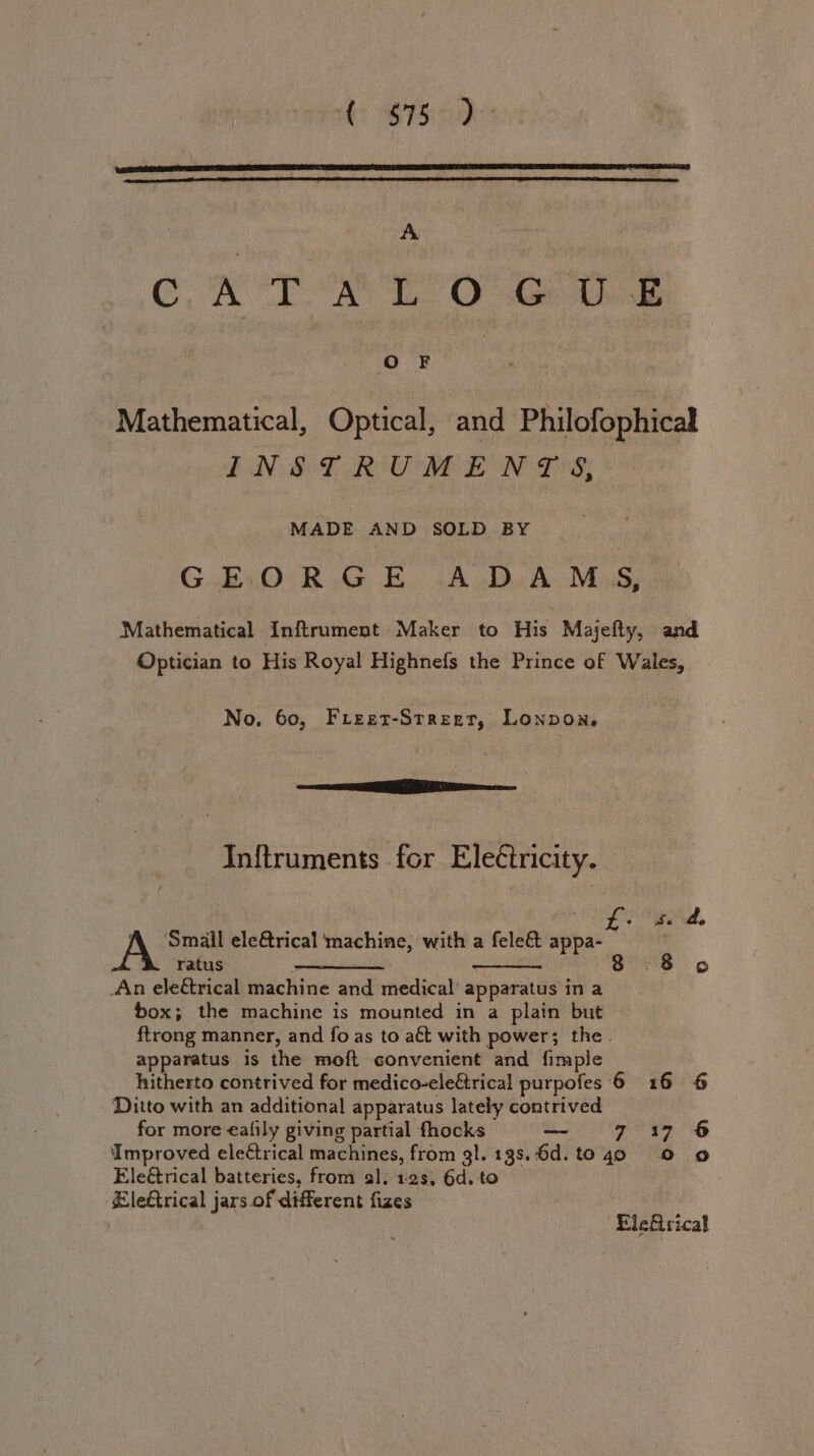 i SPS A ONT Ss Oa ee Mathematical, Optical, and Philofophical INSTRUMENTS, MADE AND SOLD BY GEORGE ADAMS, Mathematical Inftrument Maker to His Majefty, and Optician to His Royal Highnefs the Prince of Wales, No. 60, Freet-Street, Lonpon, eG MEE eco Inftruments for Electricity. A ‘Smail ele@rical machine, with a feleé&amp; wt ratus pontine 8 .8 o An eleétrical machine and medical’ “apparatus ina box; the machine is mounted in a plain but {trong manner, and fo as to a€t with power; the. apparatus is the moft convenient and fimple hitherto contrived for medico-eleétrical purpofes 6 16 6 Ditto with an additional apparatus lately contrived for more eafily giving partial fhocks — 7 17 6 Improved electrical machines, from gl. 138.6d. to 40 © 9 Eleétrical batteries, from al. 12s, 6d, to Eleftrical jars of different fizes Elefirical